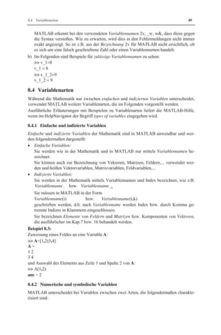 8.4 Variablenarten 49 
MATLAB erkennt bei den verwendeten Variablennamen 2v, _w, w, dass diese gegen 
die Syntax verstoßen. Wie zu erwarten, wird dies in den Fehlermeldungen nicht immer 
exakt angezeigt. So ist z.B. aus der Bezeichnung 2v für MATLAB nicht ersichtlich, ob 
es sich um eine falsch geschriebene Zahl oder einen Variablennamen handelt. 
b) Im Folgenden sind Beispiele für zulässige Variablennamen zu sehen: 
 v_1 8 
v_1   8 
 v_1_2 9 
v_1_2   9 
8.4 Variablenarten 
Während die Mathematik nur zwischen einfachen und indizierten Variablen unterscheidet, 
verwendet MATLAB weitere Variablenarten, die im Folgenden vorgestellt werden. 
Ausführliche Erläuterungen mit Beispielen zu Variablenarten liefert die MATLAB-Hilfe, 
wenn im HelpNavigator der Begriff types of variables eingegeben wird. 
8.4.1 Einfache und indizierte Variablen 
Einfache und indizierte Variablen der Mathematik sind in MATLAB anwendbar und wer-den 
folgendermaßen dargestellt: 
x Einfache Variablen: 
Sie werden wie in der Mathematik und in MATLAB nur mittels Variablennamen be-zeichnet. 
Sie können auch zur Bezeichnung von Vektoren, Matrizen, Feldern,... verwendet wer-den 
und heißen Vektorvariablen, Matrixvariablen, Feldvariablen,... 
x Indizierte Variablen: 
Sie werden in der Mathematik mittels Variablennamen und Index bezeichnet, wie z.B. 
Variablenname i bzw. Variablenname i k 
Sie müssen in MATLAB in der Form 
Variablenname(i) bzw. Variablenname(i,k) 
geschrieben werden, d.h. nach Variablenname werden Index bzw. durch Komma ge-trennte 
Indizes in Klammern eingeschlossen. 
Sie bezeichnen Elemente von Feldern und Matrizen bzw. Komponenten von Vektoren, 
die ausführlicher im Kap.7 bzw. 16 behandelt werden. 
Beispiel 8.3: 
Zuweisung eines Feldes an eine Variable A: 
 A=[1,2;3,4] 
A = 
1 2 
3 4 
und Auswahl des Elements aus Zeile 1 und Spalte 2 von A: 
 A(1,2) 
ans = 2 
8.4.2 Numerische und symbolische Variablen 
MATLAB unterscheidet bei Variablen zwischen zwei Arten, die folgendermaßen charakte-risiert 
sind: 
 