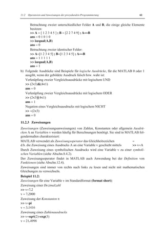 11.2 Operatoren und Anweisungen der prozeduralen Programmierung 61 
Betrachtung zweier unterschiedlicher Felder A und B, die einige gleiche Elemente 
besitzen: 
 A   [ 1 2 3 4 5 ] ; B   [2 2 7 4 9] ; A  B 
ans   0 1 0 1 0 
 isequal(A,B) 
ans   0 
Betrachtung zweier identischer Felder: 
 A [1 2 3 4 5] ; B [1 2 3 4 5] ; A  B 
ans   1 1 1 1 1 
 isequal(A,B) 
ans   1 
b) Folgende Ausdrücke sind Beispiele für logische Ausdrücke, für die MATLAB 0 oder 1 
ausgibt, wenn der gebildete Ausdruck falsch bzw. wahr ist: 
Verknüpfung zweier Vergleichsausdrücke mit logischem UND 
 (23)(41) 
ans   0 
Verknüpfung zweier Vergleichsausdrücke mit logischem ODER 
 (23)|(41) 
ans   1 
Negation eines Vergleichsausdrucks mit logischem NICHT 
 ~(23) 
ans   0 
11.2.3 Zuweisungen 
Zuweisungen (Zuweisungsanweisungen) von Zahlen, Konstanten oder allgemein Ausdrü-cken 
A an Variablen v werden häufig für Berechnungen benötigt. Sie sind in MATLAB fol-gendermaßen 
charakterisiert: 
MATLAB verwendet als Zuweisungsoperator das Gleichheitszeichen   
d.h. die Zuweisung eines Ausdrucks A an eine Variable v geschieht mittels  v A 
Durch Zuweisung eines symbolischen Ausdrucks wird eine Variable v zu einer symboli-schen 
Variablen (siehe Abschn.8.4.2). 
Der Zuweisungsoperator findet in MATLAB auch Anwendung bei der Definition von 
Funktionen (siehe Abschn.12.4). 
Zuweisungen sind immer von rechts nach links zu lesen und nicht mit mathematischen 
Gleichungen zu verwechseln. 
Beispiel 11.2: 
Zuweisungen für eine Variable v im Standardformat (format short): 
Zuweisung einer Dezimalzahl 
 v 7.2 
v   7.2000 
Zuweisung der Konstanten S 
 v pi 
v   3.1416 
Zuweisung eines Zahlenausdrucks 
 v sqrt(2)exp(3) 
v   21.4998 
 