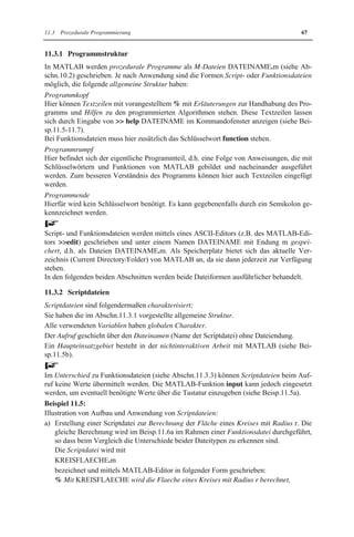 11.3 Prozedurale Programmierung 67 
11.3.1 Programmstruktur 
In MATLAB werden prozedurale Programme als M-Dateien DATEINAME.m (siehe Ab-schn. 
10.2) geschrieben. Je nach Anwendung sind die Formen Script- oder Funktionsdateien 
möglich, die folgende allgemeine Struktur haben: 
Programmkopf 
Hier können Textzeilen mit vorangestelltem % mit Erläuterungen zur Handhabung des Pro-gramms 
und Hilfen zu den programmierten Algorithmen stehen. Diese Textzeilen lassen 
sich durch Eingabe von  help DATEINAME im Kommandofenster anzeigen (siehe Bei-sp. 
11.5-11.7). 
Bei Funktionsdateien muss hier zusätzlich das Schlüsselwort function stehen. 
Programmrumpf 
Hier befindet sich der eigentliche Programmteil, d.h. eine Folge von Anweisungen, die mit 
Schlüsselwörtern und Funktionen von MATLAB gebildet und nacheinander ausgeführt 
werden. Zum besseren Verständnis des Programms können hier auch Textzeilen eingefügt 
werden. 
Programmende 
Hierfür wird kein Schlüsselwort benötigt. Es kann gegebenenfalls durch ein Semikolon ge-kennzeichnet 
werden. 
Script- und Funktionsdateien werden mittels eines ASCII-Editors (z.B. des MATLAB-Edi-tors 
edit) geschrieben und unter einem Namen DATEINAME mit Endung m gespei-chert, 
d.h. als Dateien DATEINAME.m. Als Speicherplatz bietet sich das aktuelle Ver-zeichnis 
(Current Directory/Folder) von MATLAB an, da sie dann jederzeit zur Verfügung 
stehen. 
In den folgenden beiden Abschnitten werden beide Dateiformen ausführlicher behandelt. 
11.3.2 Scriptdateien 
Scriptdateien sind folgendermaßen charakterisiert: 
Sie haben die im Abschn.11.3.1 vorgestellte allgemeine Struktur. 
Alle verwendeten Variablen haben globalen Charakter. 
Der Aufruf geschieht über den Dateinamen (Name der Scriptdatei) ohne Dateiendung. 
Ein Haupteinsatzgebiet besteht in der nichtinteraktiven Arbeit mit MATLAB (siehe Bei-sp. 
11.5b). 
Im Unterschied zu Funktionsdateien (siehe Abschn.11.3.3) können Scriptdateien beim Auf-ruf 
keine Werte übermittelt werden. Die MATLAB-Funktion input kann jedoch eingesetzt 
werden, um eventuell benötigte Werte über die Tastatur einzugeben (siehe Beisp.11.5a). 
Beispiel 11.5: 
Illustration von Aufbau und Anwendung von Scriptdateien: 
a) Erstellung einer Scriptdatei zur Berechnung der Fläche eines Kreises mit Radius r. Die 
gleiche Berechnung wird im Beisp.11.6a im Rahmen einer Funktionsdatei durchgeführt, 
so dass beim Vergleich die Unterschiede beider Dateitypen zu erkennen sind. 
Die Scriptdatei wird mit 
KREISFLAECHE.m 
bezeichnet und mittels MATLAB-Editor in folgender Form geschrieben: 
% Mit KREISFLAECHE wird die Flaeche eines Kreises mit Radius r berechnet, 
 