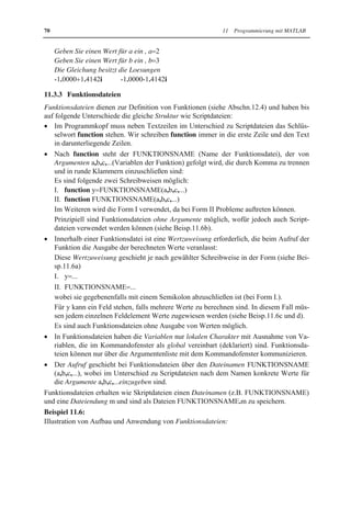 70 11 Programmierung mit MATLAB 
Geben Sie einen Wert für a ein , a 2 
Geben Sie einen Wert für b ein , b 3 
Die Gleichung besitzt die Loesungen 
-1.00001.4142i -1.0000-1.4142i 
11.3.3 Funktionsdateien 
Funktionsdateien dienen zur Definition von Funktionen (siehe Abschn.12.4) und haben bis 
auf folgende Unterschiede die gleiche Struktur wie Scriptdateien: 
x Im Programmkopf muss neben Textzeilen im Unterschied zu Scriptdateien das Schlüs-selwort 
function stehen. Wir schreiben function immer in die erste Zeile und den Text 
in darunterliegende Zeilen. 
x Nach function steht der FUNKTIONSNAME (Name der Funktionsdatei), der von 
Argumenten a,b,c,...(Variablen der Funktion) gefolgt wird, die durch Komma zu trennen 
und in runde Klammern einzuschließen sind: 
Es sind folgende zwei Schreibweisen möglich: 
I. function y FUNKTIONSNAME(a,b,c,...) 
II. function FUNKTIONSNAME(a,b,c,...) 
Im Weiteren wird die Form I verwendet, da bei Form II Probleme auftreten können. 
Prinzipiell sind Funktionsdateien ohne Argumente möglich, wofür jedoch auch Script-dateien 
verwendet werden können (siehe Beisp.11.6b). 
x Innerhalb einer Funktionsdatei ist eine Wertzuweisung erforderlich, die beim Aufruf der 
Funktion die Ausgabe der berechneten Werte veranlasst: 
Diese Wertzuweisung geschieht je nach gewählter Schreibweise in der Form (siehe Bei-sp. 
11.6a) 
I. y ... 
II. FUNKTIONSNAME ... 
wobei sie gegebenenfalls mit einem Semikolon abzuschließen ist (bei Form I.). 
Für y kann ein Feld stehen, falls mehrere Werte zu berechnen sind. In diesem Fall müs-sen 
jedem einzelnen Feldelement Werte zugewiesen werden (siehe Beisp.11.6c und d). 
Es sind auch Funktionsdateien ohne Ausgabe von Werten möglich. 
x In Funktionsdateien haben die Variablen nur lokalen Charakter mit Ausnahme von Va-riablen, 
die im Kommandofenster als global vereinbart (deklariert) sind. Funktionsda-teien 
können nur über die Argumentenliste mit dem Kommandofenster kommunizieren. 
x Der Aufruf geschieht bei Funktionsdateien über den Dateinamen FUNKTIONSNAME 
(a,b,c,...), wobei im Unterschied zu Scriptdateien nach dem Namen konkrete Werte für 
die Argumente a,b,c,...einzugeben sind. 
Funktionsdateien erhalten wie Skriptdateien einen Dateinamen (z.B. FUNKTIONSNAME) 
und eine Dateiendung m und sind als Dateien FUNKTIONSNAME.m zu speichern. 
Beispiel 11.6: 
Illustration von Aufbau und Anwendung von Funktionsdateien: 
 