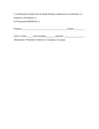 7 | Certificación de Ejecución de Obras firmada y sellada por la coordinación, el
Inspector y la Empresa. | |
8 | Presupuesto Modificado. | |

Empresa:__________________________________________Estado:__________
_
Fecha 1ra Rev: _____ Exp Completo:________ Devuelto: ___________________
Observación: Presentar la Oferta en (1) original y (3) copias

 
