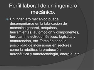 Perfil laboral de un ingeniero
mecánico.
 Un ingeniero mecánico puede
desempeñarse en la fabricación de
mecánica general, máquinas,
herramientas, automoción y componentes,
ferrocarril, electrodomésticos, logística y
manutención, etc. También tiene la
posibilidad de incursionar en sectores
como la robótica, la producción
aeronáutica y nanotecnología, energía, etc.
 
