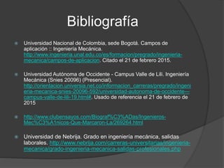 Bibliografía
 Universidad Nacional de Colombia, sede Bogotá. Campos de
aplicación :: Ingeniería Mecánica.
http://www.ingenieria.unal.edu.co/es/formacion/pregrado/ingenieria-
mecanica/campos-de-aplicacion. Citado el 21 de febrero 2015.
 Universidad Autónoma de Occidente - Campus Valle de Lili. Ingeniería
Mecánica (Snies 20096) (Presencial).
http://orientacion.universia.net.co/informacion_carreras/pregrado/ingeni
eria-mecanica-snies-20096-592/universidad-autonoma-de-occidente---
campus-valle-de-lili-19.html#. Usado de referencia el 21 de febrero de
2015
 http://www.clubensayos.com/Biograf%C3%ADas/Ingenieros-
Mec%C3%A1nicos-Que-Marcaron-La/269264.html
 Universidad de Nebrija. Grado en ingeniería mecánica, salidas
laborales. http://www.nebrija.com/carreras-universitarias/ingenieria-
mecanica/grado-ingenieria-mecanica-salidas-profesionales.php
 