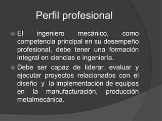 Perfil profesional
 El ingeniero mecánico, como
competencia principal en su desempeño
profesional, debe tener una formación
integral en ciencias e ingeniería.
 Debe ser capaz de liderar, evaluar y
ejecutar proyectos relacionados con el
diseño y la implementación de equipos
en la manufacturación, producción
metalmecánica.
 