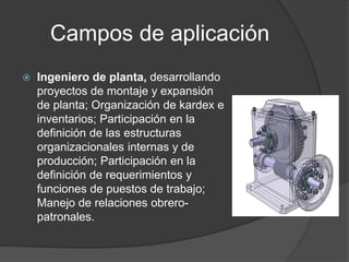 Campos de aplicación
 Ingeniero de planta, desarrollando
proyectos de montaje y expansión
de planta; Organización de kardex e
inventarios; Participación en la
definición de las estructuras
organizacionales internas y de
producción; Participación en la
definición de requerimientos y
funciones de puestos de trabajo;
Manejo de relaciones obrero-
patronales.
 