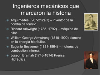 Ingenieros mecánicos que
marcaron la historia
 Arquímedes ( 287-212aC) – inventor de la
bomba de tornillo.
 Richard Arkwright (1733- 1792) – máquina de
hilar.
 William George Armstrong (1810-1900) pionero
en la energía hidráulica.
 Eugenio Bessemer (1821-1864) – motores de
combustión interna.
 Joseph Bramah (1748-1814) Prensa
Hidráulica.
 