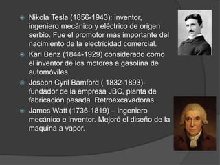  Nikola Tesla (1856-1943): inventor,
ingeniero mecánico y eléctrico de origen
serbio. Fue el promotor más importante del
nacimiento de la electricidad comercial.
 Karl Benz (1844-1929) considerado como
el inventor de los motores a gasolina de
automóviles.
 Joseph Cyril Bamford ( 1832-1893)-
fundador de la empresa JBC, planta de
fabricación pesada. Retroexcavadoras.
 James Watt (1736-1819) – ingeniero
mecánico e inventor. Mejoró el diseño de la
maquina a vapor.
 