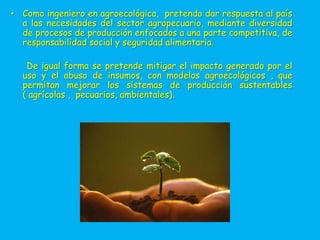 • Como ingeniero en agroecológica, pretendo dar respuesta al país
  a las necesidades del sector agropecuario, mediante diversidad
  de procesos de producción enfocados a una parte competitiva, de
  responsabilidad social y seguridad alimentaria.

   De igual forma se pretende mitigar el impacto generado por el
  uso y el abuso de insumos, con modelos agroecológicos , que
  permitan mejorar los sistemas de producción sustentables
  ( agrícolas , pecuarios, ambientales).
 