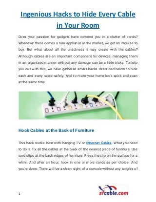 Ingenious Hacks to Hide Every Cable
in Your Room
Does your passion for gadgets have covered you in a clutter of cords?                         
Whenever there comes a new appliance in the market, we get an impulse to                           
buy. But what about all the untidiness it may create with the cables?                         
Although cables are an important component for devices, managing them                   
in an organized manner without any damage can be a little tricky. To help                           
you out with this, we have gathered smart hacks described below to hide                         
each and every cable safely. And to make your home look spick and span                           
at the same time. 
 
Hook Cables at the Back of Furniture 
This hack works best with hanging TV or ​Ethernet Cables​. What you need                         
to do is, fix all the cables at the back of the nearest piece of furniture. Use                                 
cord clips at the back edges of furniture. Press the clip on the surface for a                               
while. And after an hour, hook in one or more cords as per choice. And                             
you’re done. There will be a clean sight of a console without any tangles of                             
1​ ​
 