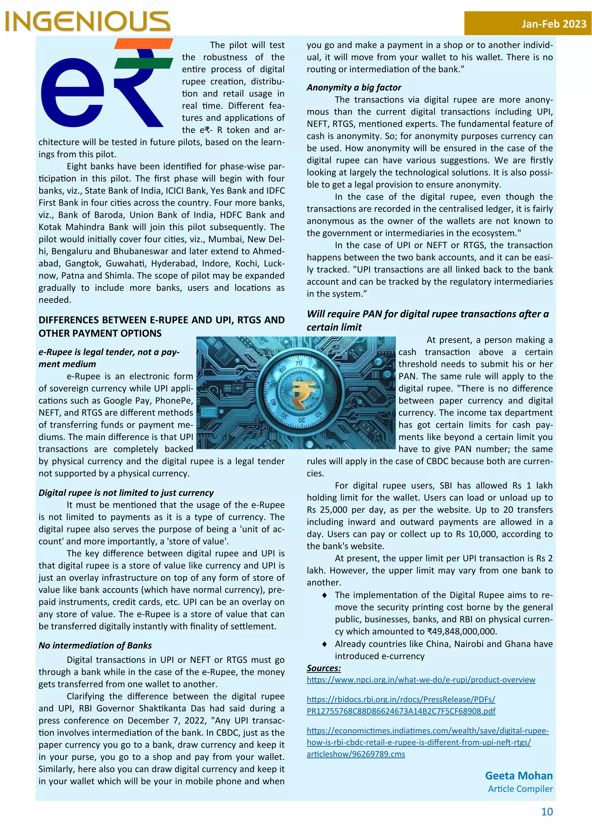 10
The pilot will test
the robustness of the
en re process of digital
rupee crea on, distribu-
on and retail usage in
real me. Diﬀerent fea-
tures and applica ons of
the e₹- R token and ar-
chitecture will be tested in future pilots, based on the learn-
ings from this pilot.
Eight banks have been iden ﬁed for phase-wise par-
cipa on in this pilot. The ﬁrst phase will begin with four
banks, viz., State Bank of India, ICICI Bank, Yes Bank and IDFC
First Bank in four ci es across the country. Four more banks,
viz., Bank of Baroda, Union Bank of India, HDFC Bank and
Kotak Mahindra Bank will join this pilot subsequently. The
pilot would ini ally cover four ci es, viz., Mumbai, New Del-
hi, Bengaluru and Bhubaneswar and later extend to Ahmed-
abad, Gangtok, Guwaha , Hyderabad, Indore, Kochi, Luck-
now, Patna and Shimla. The scope of pilot may be expanded
gradually to include more banks, users and loca ons as
needed.
DIFFERENCES BETWEEN E-RUPEE AND UPI, RTGS AND
OTHER PAYMENT OPTIONS
e-Rupee is legal tender, not a pay-
ment medium
e-Rupee is an electronic form
of sovereign currency while UPI appli-
ca ons such as Google Pay, PhonePe,
NEFT, and RTGS are diﬀerent methods
of transferring funds or payment me-
diums. The main diﬀerence is that UPI
transac ons are completely backed
by physical currency and the digital rupee is a legal tender
not supported by a physical currency.
Digital rupee is not limited to just currency
It must be men oned that the usage of the e-Rupee
is not limited to payments as it is a type of currency. The
digital rupee also serves the purpose of being a 'unit of ac-
count' and more importantly, a 'store of value'.
The key diﬀerence between digital rupee and UPI is
that digital rupee is a store of value like currency and UPI is
just an overlay infrastructure on top of any form of store of
value like bank accounts (which have normal currency), pre-
paid instruments, credit cards, etc. UPI can be an overlay on
any store of value. The e-Rupee is a store of value that can
be transferred digitally instantly with ﬁnality of se lement.
No intermediation of Banks
Digital transac ons in UPI or NEFT or RTGS must go
through a bank while in the case of the e-Rupee, the money
gets transferred from one wallet to another.
Clarifying the diﬀerence between the digital rupee
and UPI, RBI Governor Shak kanta Das had said during a
press conference on December 7, 2022, "Any UPI transac-
on involves intermedia on of the bank. In CBDC, just as the
paper currency you go to a bank, draw currency and keep it
in your purse, you go to a shop and pay from your wallet.
Similarly, here also you can draw digital currency and keep it
in your wallet which will be your in mobile phone and when
you go and make a payment in a shop or to another individ-
ual, it will move from your wallet to his wallet. There is no
rou ng or intermedia on of the bank.”
Anonymity a big factor
The transac ons via digital rupee are more anony-
mous than the current digital transac ons including UPI,
NEFT, RTGS, men oned experts. The fundamental feature of
cash is anonymity. So; for anonymity purposes currency can
be used. How anonymity will be ensured in the case of the
digital rupee can have various sugges ons. We are ﬁrstly
looking at largely the technological solu ons. It is also possi-
ble to get a legal provision to ensure anonymity.
In the case of the digital rupee, even though the
transac ons are recorded in the centralised ledger, it is fairly
anonymous as the owner of the wallets are not known to
the government or intermediaries in the ecosystem."
In the case of UPI or NEFT or RTGS, the transac on
happens between the two bank accounts, and it can be easi-
ly tracked. "UPI transac ons are all linked back to the bank
account and can be tracked by the regulatory intermediaries
in the system.”
Will require PAN for digital rupee transac ons a er a
certain limit
At present, a person making a
cash transac on above a certain
threshold needs to submit his or her
PAN. The same rule will apply to the
digital rupee. "There is no diﬀerence
between paper currency and digital
currency. The income tax department
has got certain limits for cash pay-
ments like beyond a certain limit you
have to give PAN number; the same
rules will apply in the case of CBDC because both are curren-
cies.
For digital rupee users, SBI has allowed Rs 1 lakh
holding limit for the wallet. Users can load or unload up to
Rs 25,000 per day, as per the website. Up to 20 transfers
including inward and outward payments are allowed in a
day. Users can pay or collect up to Rs 10,000, according to
the bank's website.
At present, the upper limit per UPI transac on is Rs 2
lakh. However, the upper limit may vary from one bank to
another.
¨ The implementa on of the Digital Rupee aims to re-
move the security prin ng cost borne by the general
public, businesses, banks, and RBI on physical curren-
cy which amounted to ₹49,848,000,000.
¨ Already countries like China, Nairobi and Ghana have
introduced e-currency
Sources:
h ps://www.npci.org.in/what-we-do/e-rupi/product-overview
h ps://rbidocs.rbi.org.in/rdocs/PressRelease/PDFs/
PR12755768C88D86624673A14B2C7F5CF68908.pdf
h ps://economic mes.india mes.com/wealth/save/digital-rupee-
how-is-rbi-cbdc-retail-e-rupee-is-diﬀerent-from-upi-ne -rtgs/
ar cleshow/96269789.cms
Geeta Mohan
Ar cle Compiler
Jan-Feb 2023
INGENIOUS
 