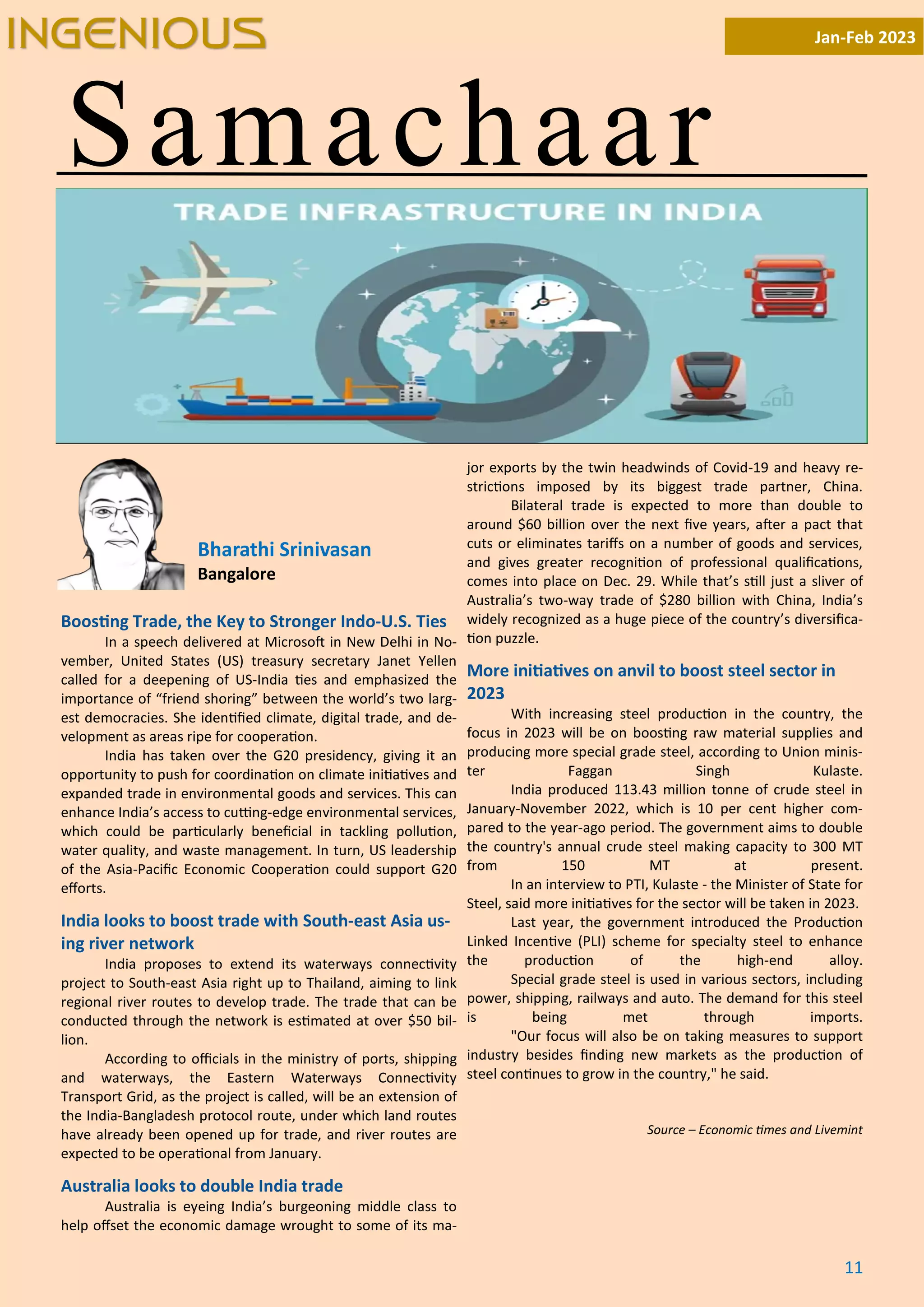 11
Samachaar
Jan-Feb 2023
INGENIOUS
Boos ng Trade, the Key to Stronger Indo-U.S. Ties
In a speech delivered at Microso in New Delhi in No-
vember, United States (US) treasury secretary Janet Yellen
called for a deepening of US-India es and emphasized the
importance of “friend shoring” between the world’s two larg-
est democracies. She iden ﬁed climate, digital trade, and de-
velopment as areas ripe for coopera on.
India has taken over the G20 presidency, giving it an
opportunity to push for coordina on on climate ini a ves and
expanded trade in environmental goods and services. This can
enhance India’s access to cu ng-edge environmental services,
which could be par cularly beneﬁcial in tackling pollu on,
water quality, and waste management. In turn, US leadership
of the Asia-Paciﬁc Economic Coopera on could support G20
eﬀorts.
India looks to boost trade with South-east Asia us-
ing river network
India proposes to extend its waterways connec vity
project to South-east Asia right up to Thailand, aiming to link
regional river routes to develop trade. The trade that can be
conducted through the network is es mated at over $50 bil-
lion.
According to oﬃcials in the ministry of ports, shipping
and waterways, the Eastern Waterways Connec vity
Transport Grid, as the project is called, will be an extension of
the India-Bangladesh protocol route, under which land routes
have already been opened up for trade, and river routes are
expected to be opera onal from January.
Australia looks to double India trade
Australia is eyeing India’s burgeoning middle class to
help oﬀset the economic damage wrought to some of its ma-
jor exports by the twin headwinds of Covid-19 and heavy re-
stric ons imposed by its biggest trade partner, China.
Bilateral trade is expected to more than double to
around $60 billion over the next ﬁve years, a er a pact that
cuts or eliminates tariﬀs on a number of goods and services,
and gives greater recogni on of professional qualiﬁca ons,
comes into place on Dec. 29. While that’s s ll just a sliver of
Australia’s two-way trade of $280 billion with China, India’s
widely recognized as a huge piece of the country’s diversiﬁca-
on puzzle.
More ini a ves on anvil to boost steel sector in
2023
With increasing steel produc on in the country, the
focus in 2023 will be on boos ng raw material supplies and
producing more special grade steel, according to Union minis-
ter Faggan Singh Kulaste.
India produced 113.43 million tonne of crude steel in
January-November 2022, which is 10 per cent higher com-
pared to the year-ago period. The government aims to double
the country's annual crude steel making capacity to 300 MT
from 150 MT at present.
In an interview to PTI, Kulaste - the Minister of State for
Steel, said more ini a ves for the sector will be taken in 2023.
Last year, the government introduced the Produc on
Linked Incen ve (PLI) scheme for specialty steel to enhance
the produc on of the high-end alloy.
Special grade steel is used in various sectors, including
power, shipping, railways and auto. The demand for this steel
is being met through imports.
"Our focus will also be on taking measures to support
industry besides ﬁnding new markets as the produc on of
steel con nues to grow in the country," he said.
Source – Economic mes and Livemint
Bharathi Srinivasan
Bangalore
 