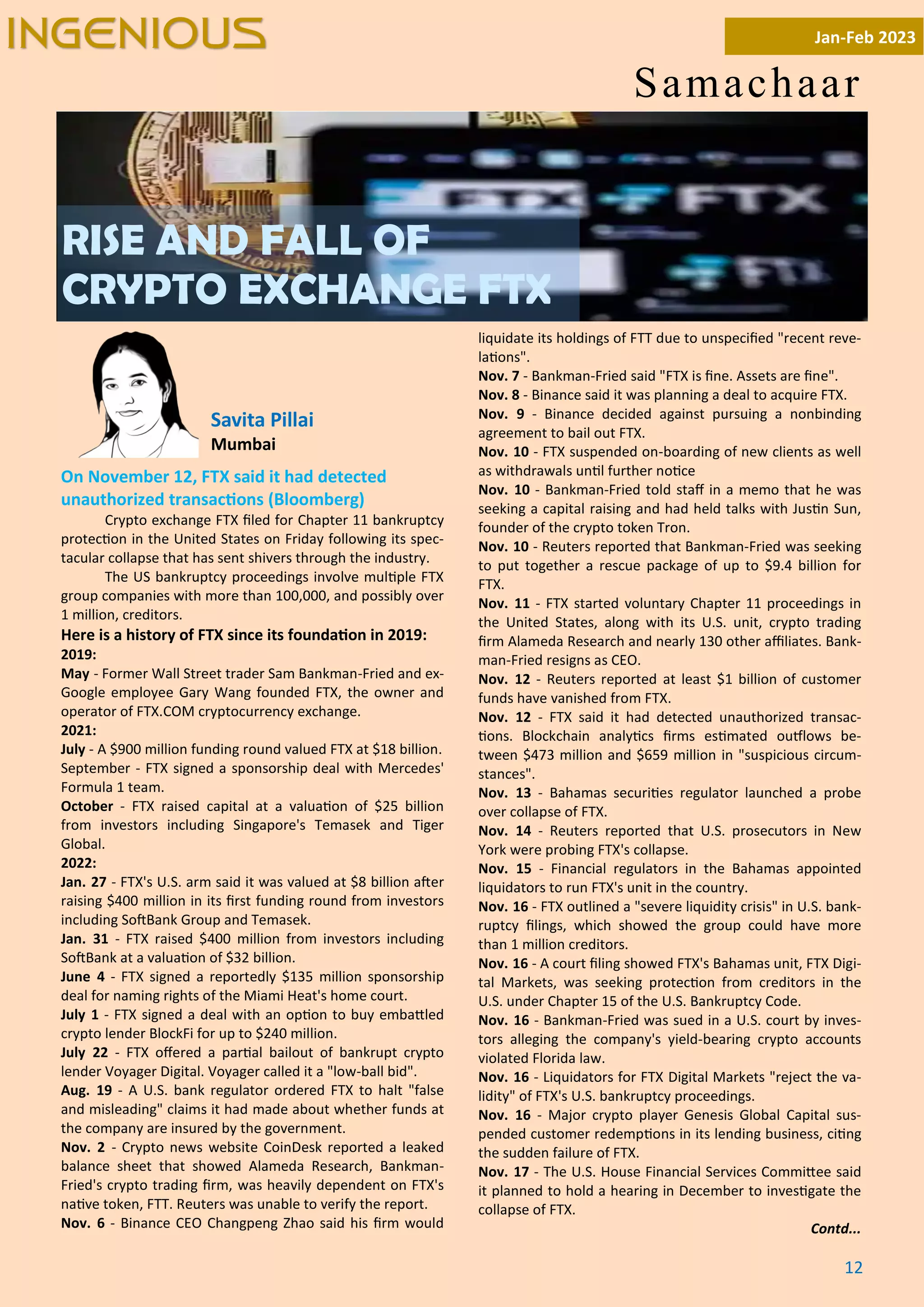 12
On November 12, FTX said it had detected
unauthorized transac ons (Bloomberg)
Crypto exchange FTX ﬁled for Chapter 11 bankruptcy
protec on in the United States on Friday following its spec-
tacular collapse that has sent shivers through the industry.
The US bankruptcy proceedings involve mul ple FTX
group companies with more than 100,000, and possibly over
1 million, creditors.
Here is a history of FTX since its founda on in 2019:
2019:
May - Former Wall Street trader Sam Bankman-Fried and ex-
Google employee Gary Wang founded FTX, the owner and
operator of FTX.COM cryptocurrency exchange.
2021:
July - A $900 million funding round valued FTX at $18 billion.
September - FTX signed a sponsorship deal with Mercedes'
Formula 1 team.
October - FTX raised capital at a valua on of $25 billion
from investors including Singapore's Temasek and Tiger
Global.
2022:
Jan. 27 - FTX's U.S. arm said it was valued at $8 billion a er
raising $400 million in its ﬁrst funding round from investors
including So Bank Group and Temasek.
Jan. 31 - FTX raised $400 million from investors including
So Bank at a valua on of $32 billion.
June 4 - FTX signed a reportedly $135 million sponsorship
deal for naming rights of the Miami Heat's home court.
July 1 - FTX signed a deal with an op on to buy emba led
crypto lender BlockFi for up to $240 million.
July 22 - FTX oﬀered a par al bailout of bankrupt crypto
lender Voyager Digital. Voyager called it a "low-ball bid".
Aug. 19 - A U.S. bank regulator ordered FTX to halt "false
and misleading" claims it had made about whether funds at
the company are insured by the government.
Nov. 2 - Crypto news website CoinDesk reported a leaked
balance sheet that showed Alameda Research, Bankman-
Fried's crypto trading ﬁrm, was heavily dependent on FTX's
na ve token, FTT. Reuters was unable to verify the report.
Nov. 6 - Binance CEO Changpeng Zhao said his ﬁrm would
liquidate its holdings of FTT due to unspeciﬁed "recent reve-
la ons".
Nov. 7 - Bankman-Fried said "FTX is ﬁne. Assets are ﬁne".
Nov. 8 - Binance said it was planning a deal to acquire FTX.
Nov. 9 - Binance decided against pursuing a nonbinding
agreement to bail out FTX.
Nov. 10 - FTX suspended on-boarding of new clients as well
as withdrawals un l further no ce
Nov. 10 - Bankman-Fried told staﬀ in a memo that he was
seeking a capital raising and had held talks with Jus n Sun,
founder of the crypto token Tron.
Nov. 10 - Reuters reported that Bankman-Fried was seeking
to put together a rescue package of up to $9.4 billion for
FTX.
Nov. 11 - FTX started voluntary Chapter 11 proceedings in
the United States, along with its U.S. unit, crypto trading
ﬁrm Alameda Research and nearly 130 other aﬃliates. Bank-
man-Fried resigns as CEO.
Nov. 12 - Reuters reported at least $1 billion of customer
funds have vanished from FTX.
Nov. 12 - FTX said it had detected unauthorized transac-
ons. Blockchain analy cs ﬁrms es mated ou lows be-
tween $473 million and $659 million in "suspicious circum-
stances".
Nov. 13 - Bahamas securi es regulator launched a probe
over collapse of FTX.
Nov. 14 - Reuters reported that U.S. prosecutors in New
York were probing FTX's collapse.
Nov. 15 - Financial regulators in the Bahamas appointed
liquidators to run FTX's unit in the country.
Nov. 16 - FTX outlined a "severe liquidity crisis" in U.S. bank-
ruptcy ﬁlings, which showed the group could have more
than 1 million creditors.
Nov. 16 - A court ﬁling showed FTX's Bahamas unit, FTX Digi-
tal Markets, was seeking protec on from creditors in the
U.S. under Chapter 15 of the U.S. Bankruptcy Code.
Nov. 16 - Bankman-Fried was sued in a U.S. court by inves-
tors alleging the company's yield-bearing crypto accounts
violated Florida law.
Nov. 16 - Liquidators for FTX Digital Markets "reject the va-
lidity" of FTX's U.S. bankruptcy proceedings.
Nov. 16 - Major crypto player Genesis Global Capital sus-
pended customer redemp ons in its lending business, ci ng
the sudden failure of FTX.
Nov. 17 - The U.S. House Financial Services Commi ee said
it planned to hold a hearing in December to inves gate the
collapse of FTX.
Contd...
Samachaar
Jan-Feb 2023
INGENIOUS
RISE AND FALL OF
CRYPTO EXCHANGE FTX
Savita Pillai
Mumbai
 
