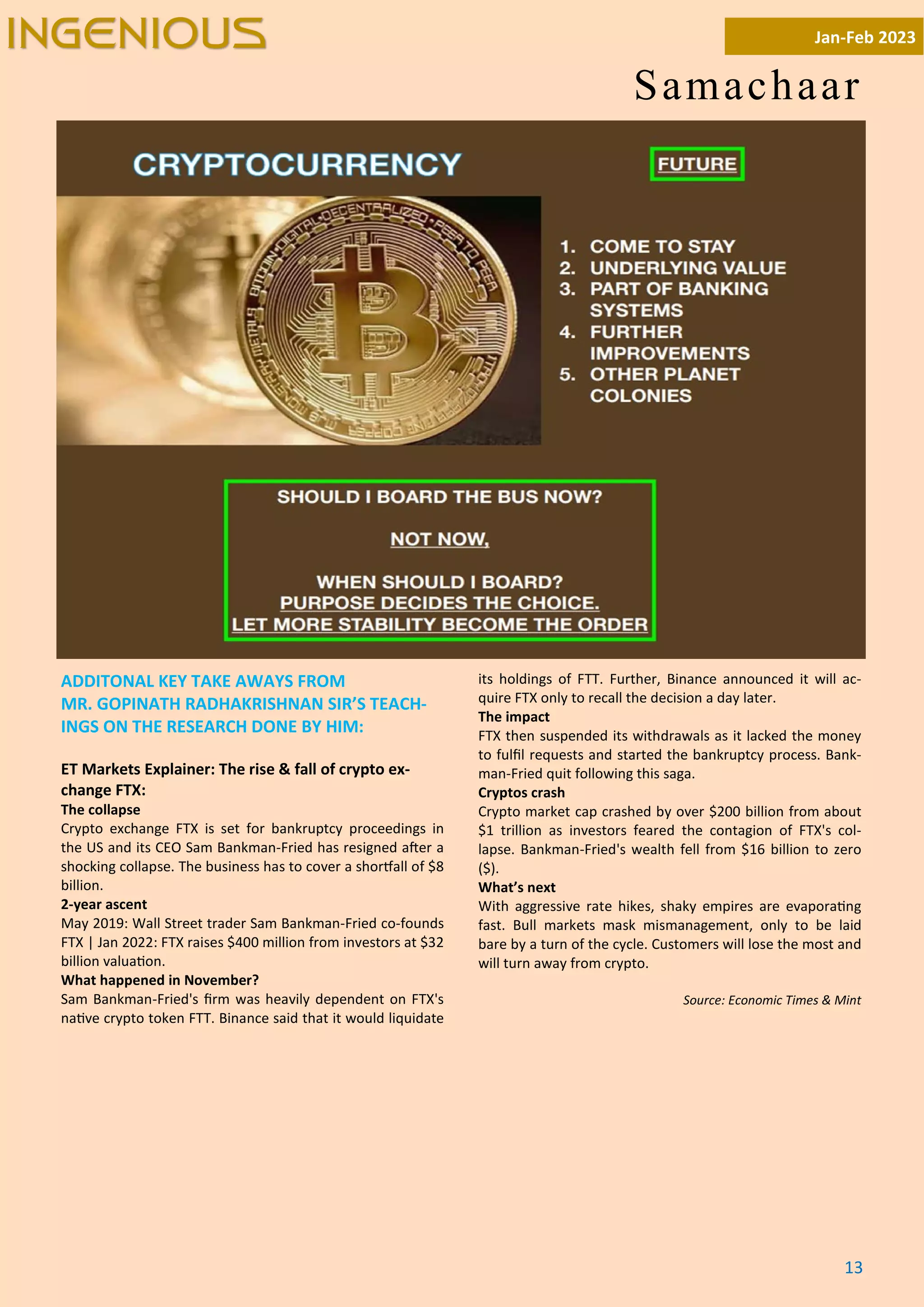 13
ADDITONAL KEY TAKE AWAYS FROM
MR. GOPINATH RADHAKRISHNAN SIR’S TEACH-
INGS ON THE RESEARCH DONE BY HIM:
ET Markets Explainer: The rise & fall of crypto ex-
change FTX:
The collapse
Crypto exchange FTX is set for bankruptcy proceedings in
the US and its CEO Sam Bankman-Fried has resigned a er a
shocking collapse. The business has to cover a shor all of $8
billion.
2-year ascent
May 2019: Wall Street trader Sam Bankman-Fried co-founds
FTX | Jan 2022: FTX raises $400 million from investors at $32
billion valua on.
What happened in November?
Sam Bankman-Fried's ﬁrm was heavily dependent on FTX's
na ve crypto token FTT. Binance said that it would liquidate
its holdings of FTT. Further, Binance announced it will ac-
quire FTX only to recall the decision a day later.
The impact
FTX then suspended its withdrawals as it lacked the money
to fulﬁl requests and started the bankruptcy process. Bank-
man-Fried quit following this saga.
Cryptos crash
Crypto market cap crashed by over $200 billion from about
$1 trillion as investors feared the contagion of FTX's col-
lapse. Bankman-Fried's wealth fell from $16 billion to zero
($).
What’s next
With aggressive rate hikes, shaky empires are evapora ng
fast. Bull markets mask mismanagement, only to be laid
bare by a turn of the cycle. Customers will lose the most and
will turn away from crypto.
Source: Economic Times & Mint
Samachaar
Jan-Feb 2023
INGENIOUS
 