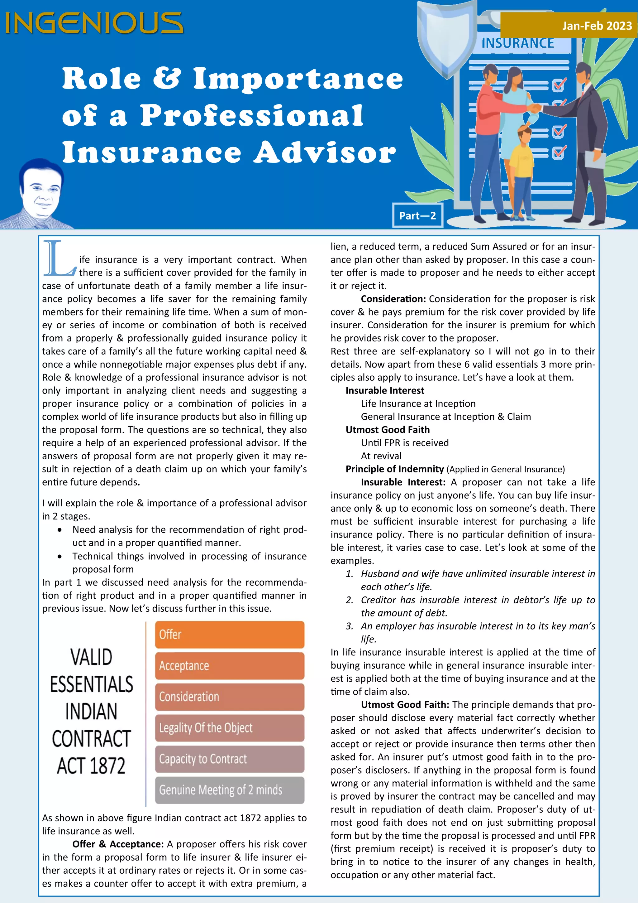 14
Life insurance is a very important contract. When
there is a suﬃcient cover provided for the family in
case of unfortunate death of a family member a life insur-
ance policy becomes a life saver for the remaining family
members for their remaining life me. When a sum of mon-
ey or series of income or combina on of both is received
from a properly & professionally guided insurance policy it
takes care of a family’s all the future working capital need &
once a while nonnego able major expenses plus debt if any.
Role & knowledge of a professional insurance advisor is not
only important in analyzing client needs and sugges ng a
proper insurance policy or a combina on of policies in a
complex world of life insurance products but also in ﬁlling up
the proposal form. The ques ons are so technical, they also
require a help of an experienced professional advisor. If the
answers of proposal form are not properly given it may re-
sult in rejec on of a death claim up on which your family’s
en re future depends.
I will explain the role & importance of a professional advisor
in 2 stages.
· Need analysis for the recommenda on of right prod-
uct and in a proper quan ﬁed manner.
· Technical things involved in processing of insurance
proposal form
In part 1 we discussed need analysis for the recommenda-
on of right product and in a proper quan ﬁed manner in
previous issue. Now let’s discuss further in this issue.
As shown in above ﬁgure Indian contract act 1872 applies to
life insurance as well.
Oﬀer & Acceptance: A proposer oﬀers his risk cover
in the form a proposal form to life insurer & life insurer ei-
ther accepts it at ordinary rates or rejects it. Or in some cas-
es makes a counter oﬀer to accept it with extra premium, a
lien, a reduced term, a reduced Sum Assured or for an insur-
ance plan other than asked by proposer. In this case a coun-
ter oﬀer is made to proposer and he needs to either accept
it or reject it.
Considera on: Considera on for the proposer is risk
cover & he pays premium for the risk cover provided by life
insurer. Considera on for the insurer is premium for which
he provides risk cover to the proposer.
Rest three are self-explanatory so I will not go in to their
details. Now apart from these 6 valid essen als 3 more prin-
ciples also apply to insurance. Let’s have a look at them.
Insurable Interest
Life Insurance at Incep on
General Insurance at Incep on & Claim
Utmost Good Faith
Un l FPR is received
At revival
Principle of Indemnity (Applied in General Insurance)
Insurable Interest: A proposer can not take a life
insurance policy on just anyone’s life. You can buy life insur-
ance only & up to economic loss on someone’s death. There
must be suﬃcient insurable interest for purchasing a life
insurance policy. There is no par cular deﬁni on of insura-
ble interest, it varies case to case. Let’s look at some of the
examples.
1. Husband and wife have unlimited insurable interest in
each other’s life.
2. Creditor has insurable interest in debtor’s life up to
the amount of debt.
3. An employer has insurable interest in to its key man’s
life.
In life insurance insurable interest is applied at the me of
buying insurance while in general insurance insurable inter-
est is applied both at the me of buying insurance and at the
me of claim also.
Utmost Good Faith: The principle demands that pro-
poser should disclose every material fact correctly whether
asked or not asked that aﬀects underwriter’s decision to
accept or reject or provide insurance then terms other then
asked for. An insurer put’s utmost good faith in to the pro-
poser’s disclosers. If anything in the proposal form is found
wrong or any material informa on is withheld and the same
is proved by insurer the contract may be cancelled and may
result in repudia on of death claim. Proposer’s duty of ut-
most good faith does not end on just submi ng proposal
form but by the me the proposal is processed and un l FPR
(ﬁrst premium receipt) is received it is proposer’s duty to
bring in to no ce to the insurer of any changes in health,
occupa on or any other material fact.
Role & Importance
of a Professional
Insurance Advisor
Part—2
INGENIOUS Jan-Feb 2023
INGENIOUS
 