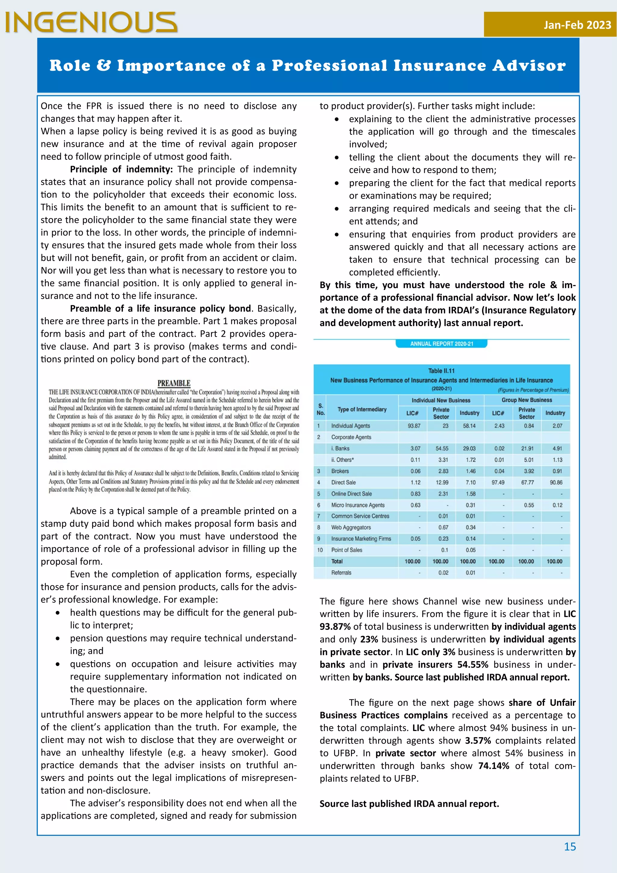 15
Once the FPR is issued there is no need to disclose any
changes that may happen a er it.
When a lapse policy is being revived it is as good as buying
new insurance and at the me of revival again proposer
need to follow principle of utmost good faith.
Principle of indemnity: The principle of indemnity
states that an insurance policy shall not provide compensa-
on to the policyholder that exceeds their economic loss.
This limits the beneﬁt to an amount that is suﬃcient to re-
store the policyholder to the same ﬁnancial state they were
in prior to the loss. In other words, the principle of indemni-
ty ensures that the insured gets made whole from their loss
but will not beneﬁt, gain, or proﬁt from an accident or claim.
Nor will you get less than what is necessary to restore you to
the same ﬁnancial posi on. It is only applied to general in-
surance and not to the life insurance.
Preamble of a life insurance policy bond. Basically,
there are three parts in the preamble. Part 1 makes proposal
form basis and part of the contract. Part 2 provides opera-
ve clause. And part 3 is proviso (makes terms and condi-
ons printed on policy bond part of the contract).
Above is a typical sample of a preamble printed on a
stamp duty paid bond which makes proposal form basis and
part of the contract. Now you must have understood the
importance of role of a professional advisor in ﬁlling up the
proposal form.
Even the comple on of applica on forms, especially
those for insurance and pension products, calls for the advis-
er’s professional knowledge. For example:
· health ques ons may be diﬃcult for the general pub-
lic to interpret;
· pension ques ons may require technical understand-
ing; and
· ques ons on occupa on and leisure ac vi es may
require supplementary informa on not indicated on
the ques onnaire.
There may be places on the applica on form where
untruthful answers appear to be more helpful to the success
of the client’s applica on than the truth. For example, the
client may not wish to disclose that they are overweight or
have an unhealthy lifestyle (e.g. a heavy smoker). Good
prac ce demands that the adviser insists on truthful an-
swers and points out the legal implica ons of misrepresen-
ta on and non-disclosure.
The adviser’s responsibility does not end when all the
applica ons are completed, signed and ready for submission
to product provider(s). Further tasks might include:
· explaining to the client the administra ve processes
the applica on will go through and the mescales
involved;
· telling the client about the documents they will re-
ceive and how to respond to them;
· preparing the client for the fact that medical reports
or examina ons may be required;
· arranging required medicals and seeing that the cli-
ent a ends; and
· ensuring that enquiries from product providers are
answered quickly and that all necessary ac ons are
taken to ensure that technical processing can be
completed eﬃciently.
By this me, you must have understood the role & im-
portance of a professional ﬁnancial advisor. Now let’s look
at the dome of the data from IRDAI’s (Insurance Regulatory
and development authority) last annual report.
The ﬁgure here shows Channel wise new business under-
wri en by life insurers. From the ﬁgure it is clear that in LIC
93.87% of total business is underwri en by individual agents
and only 23% business is underwri en by individual agents
in private sector. In LIC only 3% business is underwri en by
banks and in private insurers 54.55% business in under-
wri en by banks. Source last published IRDA annual report.
The ﬁgure on the next page shows share of Unfair
Business Prac ces complains received as a percentage to
the total complaints. LIC where almost 94% business in un-
derwri en through agents show 3.57% complaints related
to UFBP. In private sector where almost 54% business in
underwri en through banks show 74.14% of total com-
plaints related to UFBP.
Source last published IRDA annual report.
Role & Importance of a Professional Insurance Advisor
Jan-Feb 2023
INGENIOUS
 