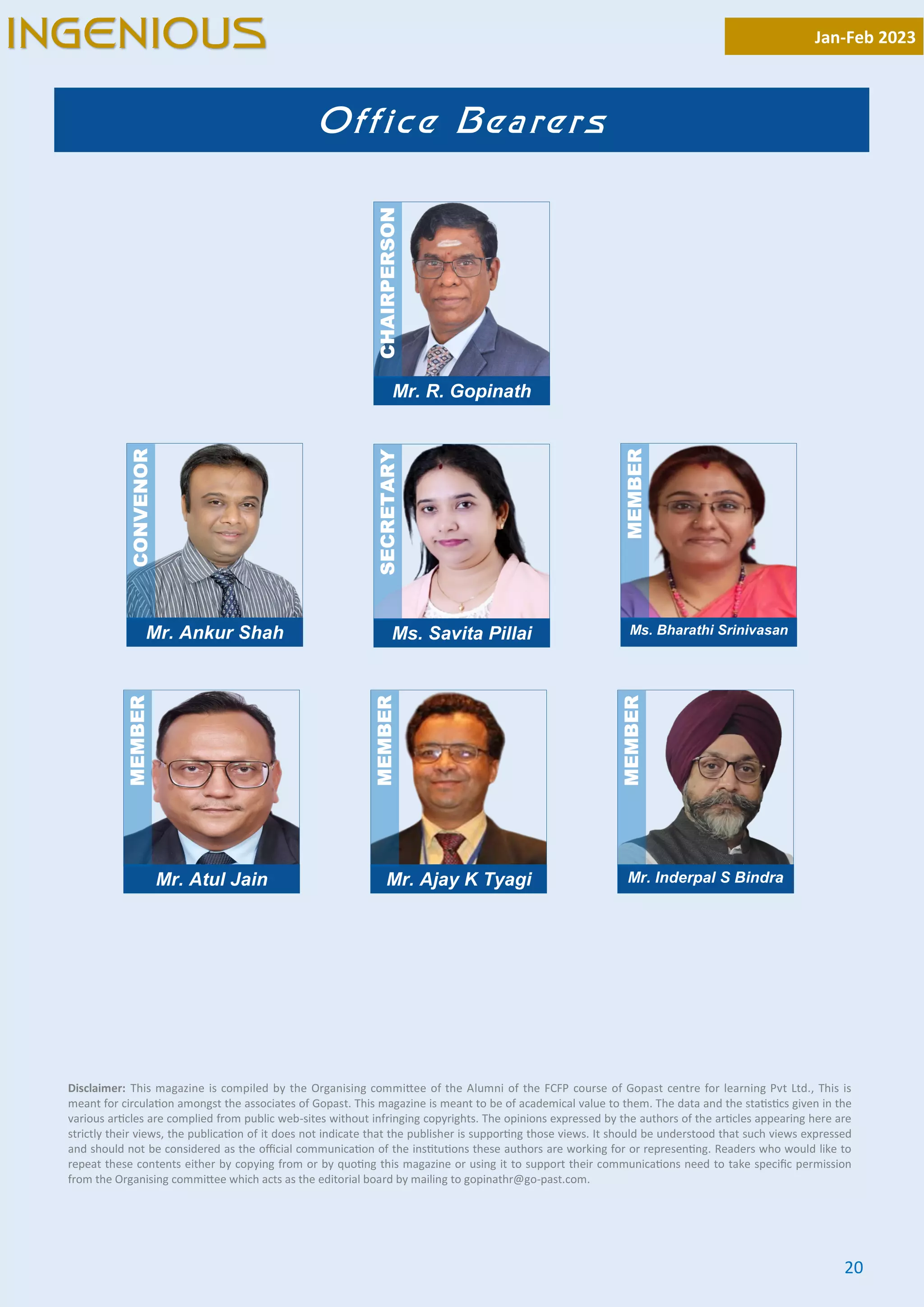 20
Disclaimer: This magazine is compiled by the Organising commi ee of the Alumni of the FCFP course of Gopast centre for learning Pvt Ltd., This is
meant for circula on amongst the associates of Gopast. This magazine is meant to be of academical value to them. The data and the sta s cs given in the
various ar cles are complied from public web-sites without infringing copyrights. The opinions expressed by the authors of the ar cles appearing here are
strictly their views, the publica on of it does not indicate that the publisher is suppor ng those views. It should be understood that such views expressed
and should not be considered as the oﬃcial communica on of the ins tu ons these authors are working for or represen ng. Readers who would like to
repeat these contents either by copying from or by quo ng this magazine or using it to support their communica ons need to take speciﬁc permission
from the Organising commi ee which acts as the editorial board by mailing to gopinathr@go-past.com.
Mr. R. Gopinath
CHAIRPERSON
Office Bearers
Mr. Ankur Shah
CONVENOR
Ms. Savita Pillai
SECRETARY
Ms. Bharathi Srinivasan
MEMBER
Mr. Atul Jain
MEMBER
Mr. Ajay K Tyagi
MEMBER
Mr. Inderpal S Bindra
MEMBER
Jan-Feb 2023
INGENIOUS
 