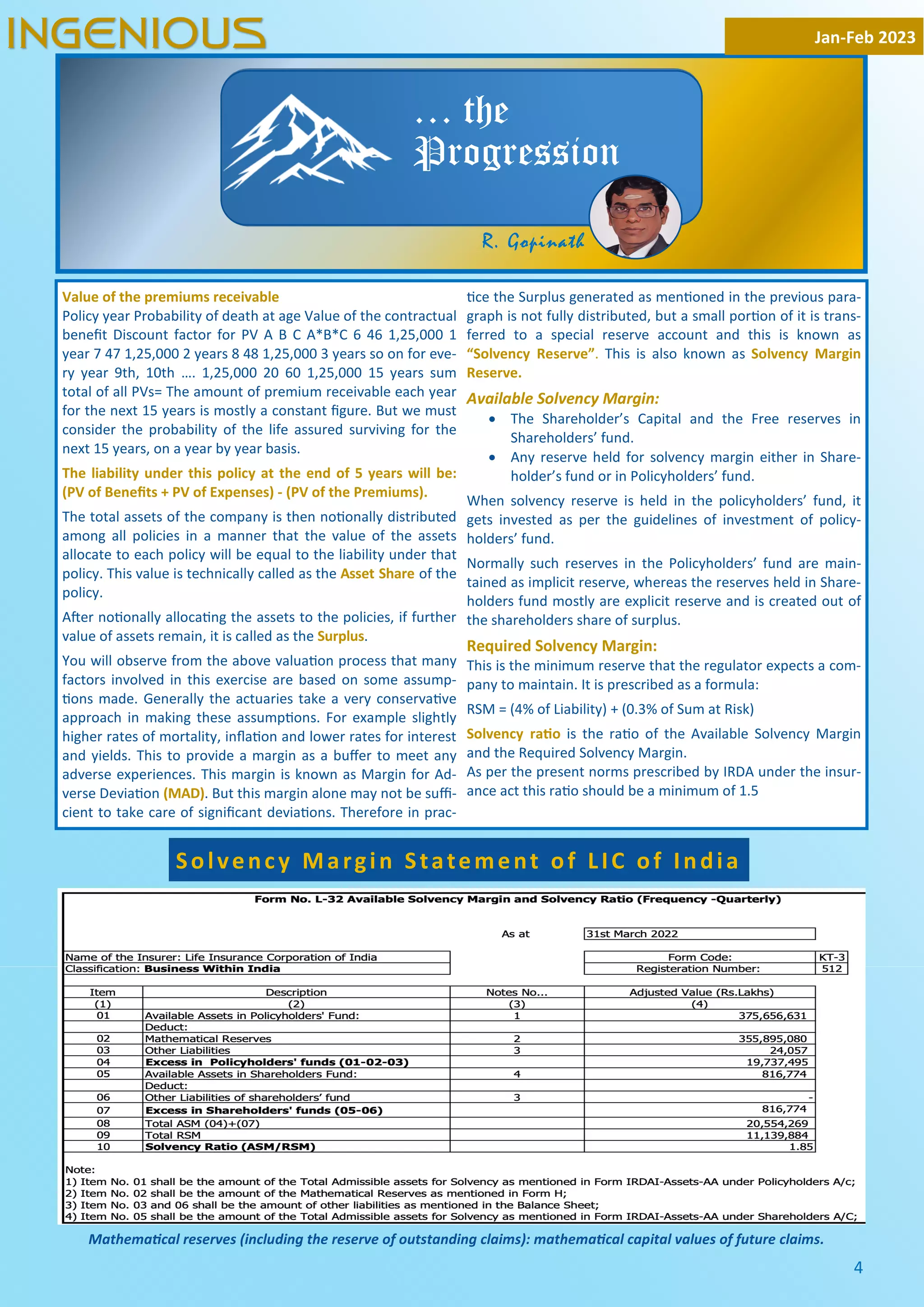 4
Value of the premiums receivable
Policy year Probability of death at age Value of the contractual
beneﬁt Discount factor for PV A B C A*B*C 6 46 1,25,000 1
year 7 47 1,25,000 2 years 8 48 1,25,000 3 years so on for eve-
ry year 9th, 10th …. 1,25,000 20 60 1,25,000 15 years sum
total of all PVs= The amount of premium receivable each year
for the next 15 years is mostly a constant ﬁgure. But we must
consider the probability of the life assured surviving for the
next 15 years, on a year by year basis.
The liability under this policy at the end of 5 years will be:
(PV of Beneﬁts + PV of Expenses) - (PV of the Premiums).
The total assets of the company is then no onally distributed
among all policies in a manner that the value of the assets
allocate to each policy will be equal to the liability under that
policy. This value is technically called as the Asset Share of the
policy.
A er no onally alloca ng the assets to the policies, if further
value of assets remain, it is called as the Surplus.
You will observe from the above valua on process that many
factors involved in this exercise are based on some assump-
ons made. Generally the actuaries take a very conserva ve
approach in making these assump ons. For example slightly
higher rates of mortality, inﬂa on and lower rates for interest
and yields. This to provide a margin as a buﬀer to meet any
adverse experiences. This margin is known as Margin for Ad-
verse Devia on (MAD). But this margin alone may not be suﬃ-
cient to take care of signiﬁcant devia ons. Therefore in prac-
ce the Surplus generated as men oned in the previous para-
graph is not fully distributed, but a small por on of it is trans-
ferred to a special reserve account and this is known as
“Solvency Reserve”. This is also known as Solvency Margin
Reserve.
Available Solvency Margin:
· The Shareholder’s Capital and the Free reserves in
Shareholders’ fund.
· Any reserve held for solvency margin either in Share-
holder’s fund or in Policyholders’ fund.
When solvency reserve is held in the policyholders’ fund, it
gets invested as per the guidelines of investment of policy-
holders’ fund.
Normally such reserves in the Policyholders’ fund are main-
tained as implicit reserve, whereas the reserves held in Share-
holders fund mostly are explicit reserve and is created out of
the shareholders share of surplus.
Required Solvency Margin:
This is the minimum reserve that the regulator expects a com-
pany to maintain. It is prescribed as a formula:
RSM = (4% of Liability) + (0.3% of Sum at Risk)
Solvency ra o is the ra o of the Available Solvency Margin
and the Required Solvency Margin.
As per the present norms prescribed by IRDA under the insur-
ance act this ra o should be a minimum of 1.5
Jan-Feb 2023
INGENIOUS
… the
Progression
Solvency Margin Statement of LIC of India
Mathema cal reserves (including the reserve of outstanding claims): mathema cal capital values of future claims.
R. Gopinath
 