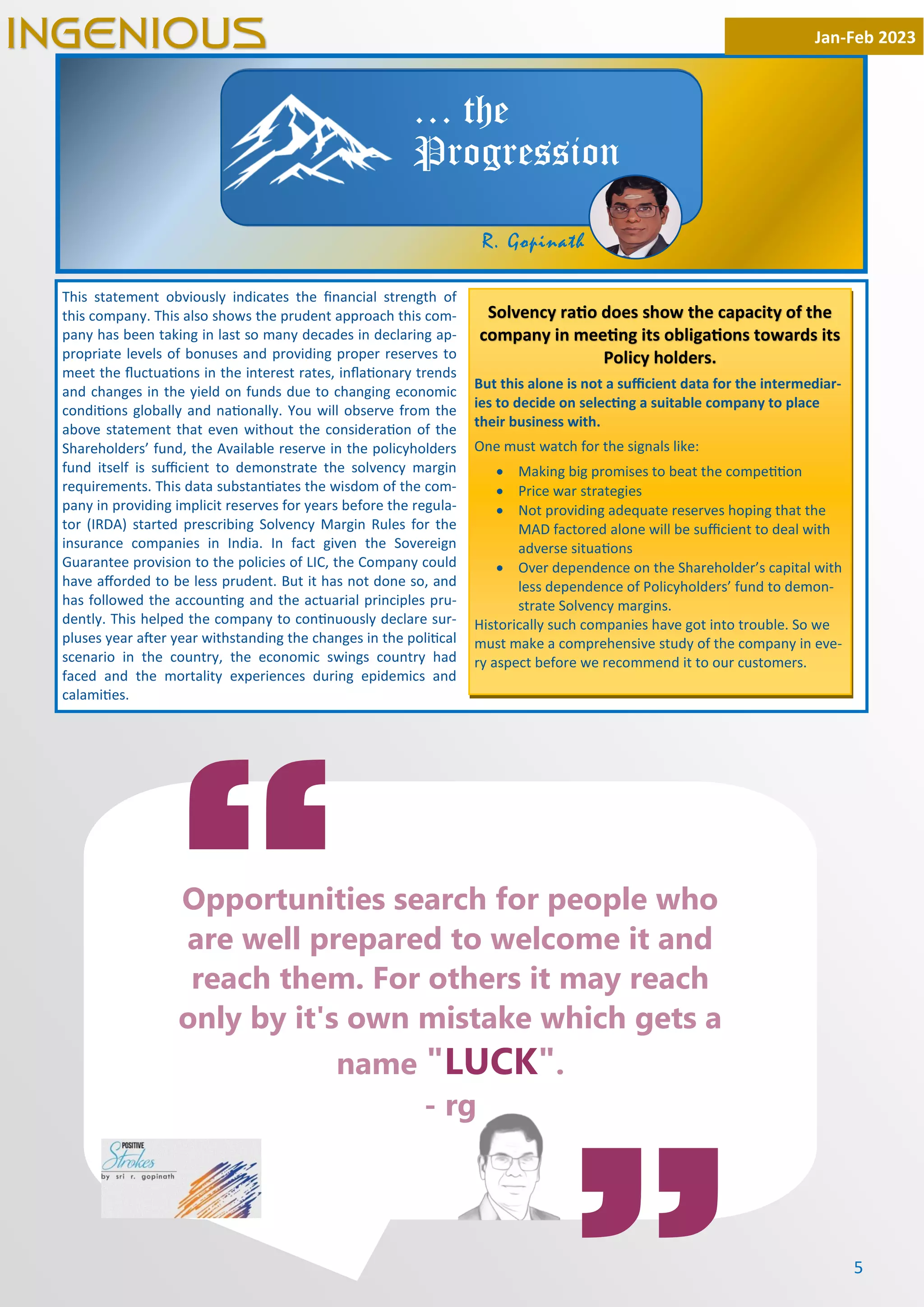 5
This statement obviously indicates the ﬁnancial strength of
this company. This also shows the prudent approach this com-
pany has been taking in last so many decades in declaring ap-
propriate levels of bonuses and providing proper reserves to
meet the ﬂuctua ons in the interest rates, inﬂa onary trends
and changes in the yield on funds due to changing economic
condi ons globally and na onally. You will observe from the
above statement that even without the considera on of the
Shareholders’ fund, the Available reserve in the policyholders
fund itself is suﬃcient to demonstrate the solvency margin
requirements. This data substan ates the wisdom of the com-
pany in providing implicit reserves for years before the regula-
tor (IRDA) started prescribing Solvency Margin Rules for the
insurance companies in India. In fact given the Sovereign
Guarantee provision to the policies of LIC, the Company could
have aﬀorded to be less prudent. But it has not done so, and
has followed the accoun ng and the actuarial principles pru-
dently. This helped the company to con nuously declare sur-
pluses year a er year withstanding the changes in the poli cal
scenario in the country, the economic swings country had
faced and the mortality experiences during epidemics and
calami es.
Jan-Feb 2023
INGENIOUS
… the
Progression
Solvency ra o does show the capacity of the
company in mee ng its obliga ons towards its
Policy holders.
But this alone is not a suﬃcient data for the intermediar-
ies to decide on selec ng a suitable company to place
their business with.
One must watch for the signals like:
· Making big promises to beat the compe on
· Price war strategies
· Not providing adequate reserves hoping that the
MAD factored alone will be suﬃcient to deal with
adverse situa ons
· Over dependence on the Shareholder’s capital with
less dependence of Policyholders’ fund to demon-
strate Solvency margins.
Historically such companies have got into trouble. So we
must make a comprehensive study of the company in eve-
ry aspect before we recommend it to our customers.
“
Opportunities search for people who
are well prepared to welcome it and
reach them. For others it may reach
only by it's own mistake which gets a
name "LUCK".
- rg
R. Gopinath
 