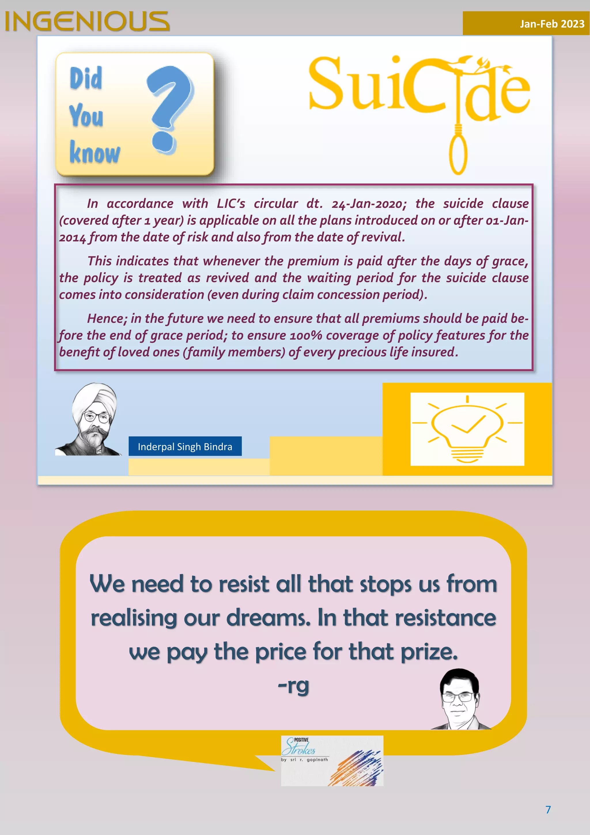 7
Jan-Feb 2023
INGENIOUS
Inderpal Singh Bindra
We need to resist all that stops us from
realising our dreams. In that resistance
we pay the price for that prize.
-rg
In accordance with LIC’s circular dt. 24-Jan-2020; the suicide clause
(covered after 1 year) is applicable on all the plans introduced on or after 01-Jan-
2014 from the date of risk and also from the date of revival.
This indicates that whenever the premium is paid after the days of grace,
the policy is treated as revived and the waiting period for the suicide clause
comes into consideration (even during claim concession period).
Hence; in the future we need to ensure that all premiums should be paid be-
fore the end of grace period; to ensure 100% coverage of policy features for the
beneﬁt of loved ones (family members) of every precious life insured.
 