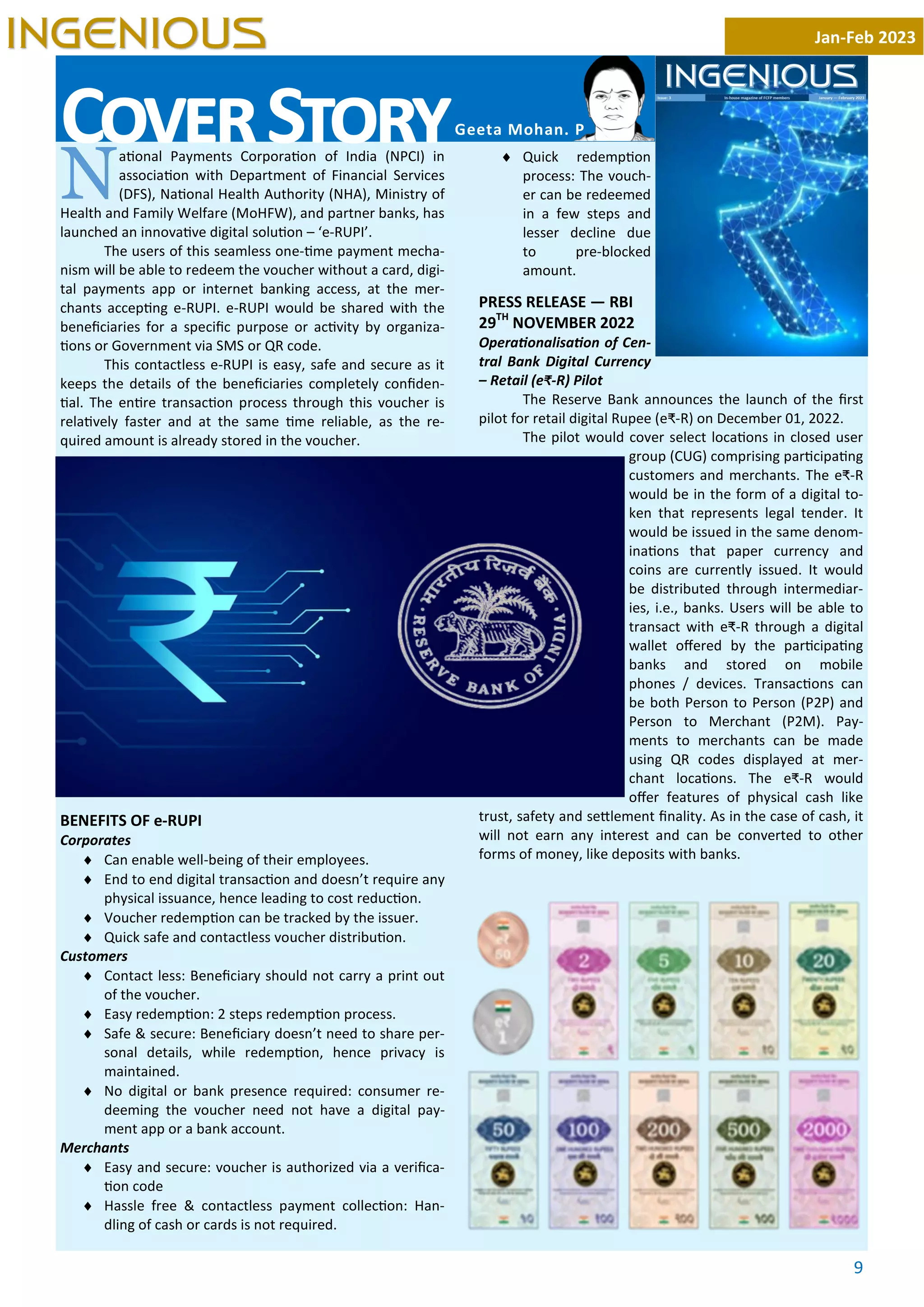 9
N
a onal Payments Corpora on of India (NPCI) in
associa on with Department of Financial Services
(DFS), Na onal Health Authority (NHA), Ministry of
Health and Family Welfare (MoHFW), and partner banks, has
launched an innova ve digital solu on – ‘e-RUPI’.
The users of this seamless one- me payment mecha-
nism will be able to redeem the voucher without a card, digi-
tal payments app or internet banking access, at the mer-
chants accep ng e-RUPI. e-RUPI would be shared with the
beneﬁciaries for a speciﬁc purpose or ac vity by organiza-
ons or Government via SMS or QR code.
This contactless e-RUPI is easy, safe and secure as it
keeps the details of the beneﬁciaries completely conﬁden-
al. The en re transac on process through this voucher is
rela vely faster and at the same me reliable, as the re-
quired amount is already stored in the voucher.
BENEFITS OF e-RUPI
Corporates
¨ Can enable well-being of their employees.
¨ End to end digital transac on and doesn’t require any
physical issuance, hence leading to cost reduc on.
¨ Voucher redemp on can be tracked by the issuer.
¨ Quick safe and contactless voucher distribu on.
Customers
¨ Contact less: Beneﬁciary should not carry a print out
of the voucher.
¨ Easy redemp on: 2 steps redemp on process.
¨ Safe & secure: Beneﬁciary doesn’t need to share per-
sonal details, while redemp on, hence privacy is
maintained.
¨ No digital or bank presence required: consumer re-
deeming the voucher need not have a digital pay-
ment app or a bank account.
Merchants
¨ Easy and secure: voucher is authorized via a veriﬁca-
on code
¨ Hassle free & contactless payment collec on: Han-
dling of cash or cards is not required.
¨ Quick redemp on
process: The vouch-
er can be redeemed
in a few steps and
lesser decline due
to pre-blocked
amount.
PRESS RELEASE — RBI
29TH
NOVEMBER 2022
Opera onalisa on of Cen-
tral Bank Digital Currency
– Retail (e₹-R) Pilot
The Reserve Bank announces the launch of the ﬁrst
pilot for retail digital Rupee (e₹-R) on December 01, 2022.
The pilot would cover select loca ons in closed user
group (CUG) comprising par cipa ng
customers and merchants. The e₹-R
would be in the form of a digital to-
ken that represents legal tender. It
would be issued in the same denom-
ina ons that paper currency and
coins are currently issued. It would
be distributed through intermediar-
ies, i.e., banks. Users will be able to
transact with e₹-R through a digital
wallet oﬀered by the par cipa ng
banks and stored on mobile
phones / devices. Transac ons can
be both Person to Person (P2P) and
Person to Merchant (P2M). Pay-
ments to merchants can be made
using QR codes displayed at mer-
chant loca ons. The e₹-R would
oﬀer features of physical cash like
trust, safety and se lement ﬁnality. As in the case of cash, it
will not earn any interest and can be converted to other
forms of money, like deposits with banks.
Jan-Feb 2023
INGENIOUS
C S Geeta Mohan. P
 