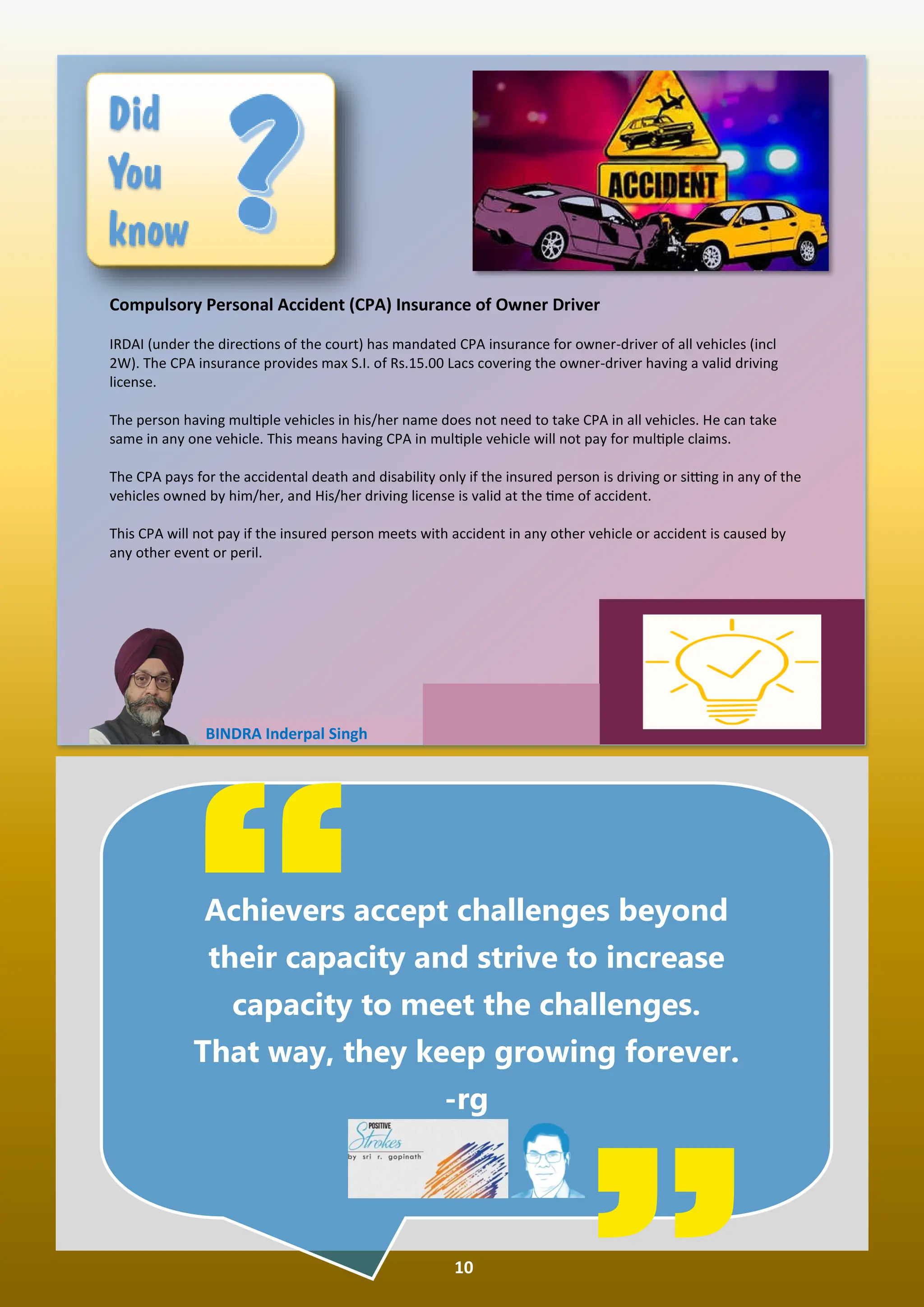 10
BINDRA Inderpal Singh
Compulsory Personal Accident (CPA) Insurance of Owner Driver
IRDAI (under the direc ons of the court) has mandated CPA insurance for owner-driver of all vehicles (incl
2W). The CPA insurance provides max S.I. of Rs.15.00 Lacs covering the owner-driver having a valid driving
license.
The person having mul ple vehicles in his/her name does not need to take CPA in all vehicles. He can take
same in any one vehicle. This means having CPA in mul ple vehicle will not pay for mul ple claims.
The CPA pays for the accidental death and disability only if the insured person is driving or si ng in any of the
vehicles owned by him/her, and His/her driving license is valid at the me of accident.
This CPA will not pay if the insured person meets with accident in any other vehicle or accident is caused by
any other event or peril.
“
Achievers accept challenges beyond
their capacity and strive to increase
capacity to meet the challenges.
That way, they keep growing forever.
-rg
 