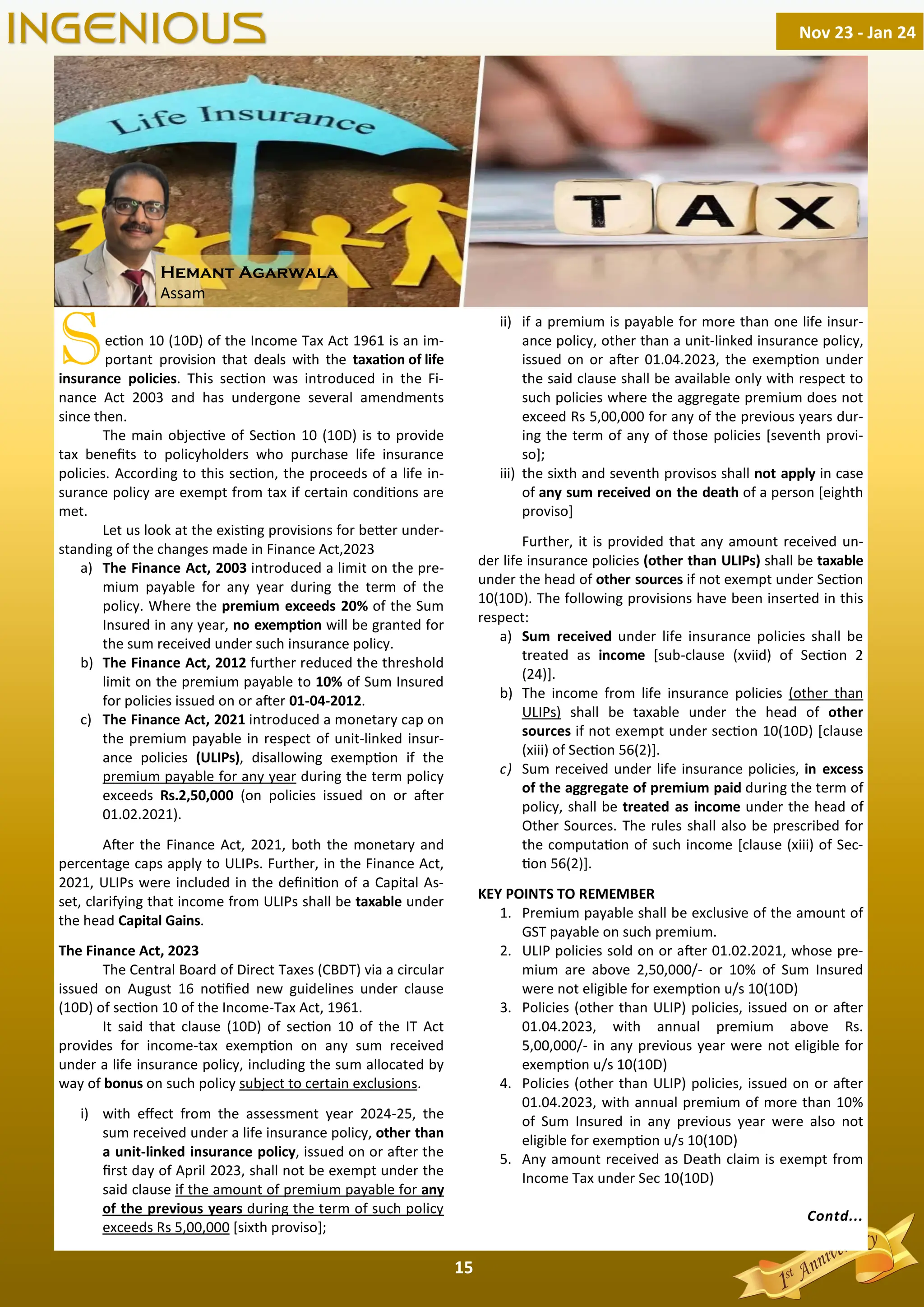 15
Sec on 10 (10D) of the Income Tax Act 1961 is an im-
portant provision that deals with the taxa on of life
insurance policies. This sec on was introduced in the Fi-
nance Act 2003 and has undergone several amendments
since then.
The main objec ve of Sec on 10 (10D) is to provide
tax beneﬁts to policyholders who purchase life insurance
policies. According to this sec on, the proceeds of a life in-
surance policy are exempt from tax if certain condi ons are
met.
Let us look at the exis ng provisions for be er under-
standing of the changes made in Finance Act,2023
a) The Finance Act, 2003 introduced a limit on the pre-
mium payable for any year during the term of the
policy. Where the premium exceeds 20% of the Sum
Insured in any year, no exemp on will be granted for
the sum received under such insurance policy.
b) The Finance Act, 2012 further reduced the threshold
limit on the premium payable to 10% of Sum Insured
for policies issued on or a er 01-04-2012.
c) The Finance Act, 2021 introduced a monetary cap on
the premium payable in respect of unit-linked insur-
ance policies (ULIPs), disallowing exemp on if the
premium payable for any year during the term policy
exceeds Rs.2,50,000 (on policies issued on or a er
01.02.2021).
A er the Finance Act, 2021, both the monetary and
percentage caps apply to ULIPs. Further, in the Finance Act,
2021, ULIPs were included in the deﬁni on of a Capital As-
set, clarifying that income from ULIPs shall be taxable under
the head Capital Gains.
The Finance Act, 2023
The Central Board of Direct Taxes (CBDT) via a circular
issued on August 16 no ﬁed new guidelines under clause
(10D) of sec on 10 of the Income-Tax Act, 1961.
It said that clause (10D) of sec on 10 of the IT Act
provides for income-tax exemp on on any sum received
under a life insurance policy, including the sum allocated by
way of bonus on such policy subject to certain exclusions.
i) with eﬀect from the assessment year 2024-25, the
sum received under a life insurance policy, other than
a unit-linked insurance policy, issued on or a er the
ﬁrst day of April 2023, shall not be exempt under the
said clause if the amount of premium payable for any
of the previous years during the term of such policy
exceeds Rs 5,00,000 [sixth proviso];
ii) if a premium is payable for more than one life insur-
ance policy, other than a unit-linked insurance policy,
issued on or a er 01.04.2023, the exemp on under
the said clause shall be available only with respect to
such policies where the aggregate premium does not
exceed Rs 5,00,000 for any of the previous years dur-
ing the term of any of those policies [seventh provi-
so];
iii) the sixth and seventh provisos shall not apply in case
of any sum received on the death of a person [eighth
proviso]
Further, it is provided that any amount received un-
der life insurance policies (other than ULIPs) shall be taxable
under the head of other sources if not exempt under Sec on
10(10D). The following provisions have been inserted in this
respect:
a) Sum received under life insurance policies shall be
treated as income [sub-clause (xviid) of Sec on 2
(24)].
b) The income from life insurance policies (other than
ULIPs) shall be taxable under the head of other
sources if not exempt under sec on 10(10D) [clause
(xiii) of Sec on 56(2)].
c) Sum received under life insurance policies, in excess
of the aggregate of premium paid during the term of
policy, shall be treated as income under the head of
Other Sources. The rules shall also be prescribed for
the computa on of such income [clause (xiii) of Sec-
on 56(2)].
KEY POINTS TO REMEMBER
1. Premium payable shall be exclusive of the amount of
GST payable on such premium.
2. ULIP policies sold on or a er 01.02.2021, whose pre-
mium are above 2,50,000/- or 10% of Sum Insured
were not eligible for exemp on u/s 10(10D)
3. Policies (other than ULIP) policies, issued on or a er
01.04.2023, with annual premium above Rs.
5,00,000/- in any previous year were not eligible for
exemp on u/s 10(10D)
4. Policies (other than ULIP) policies, issued on or a er
01.04.2023, with annual premium of more than 10%
of Sum Insured in any previous year were also not
eligible for exemp on u/s 10(10D)
5. Any amount received as Death claim is exempt from
Income Tax under Sec 10(10D)
Contd...
Nov 23 - Jan 24
INGENIOUS
Hemant Agarwala
Assam
 