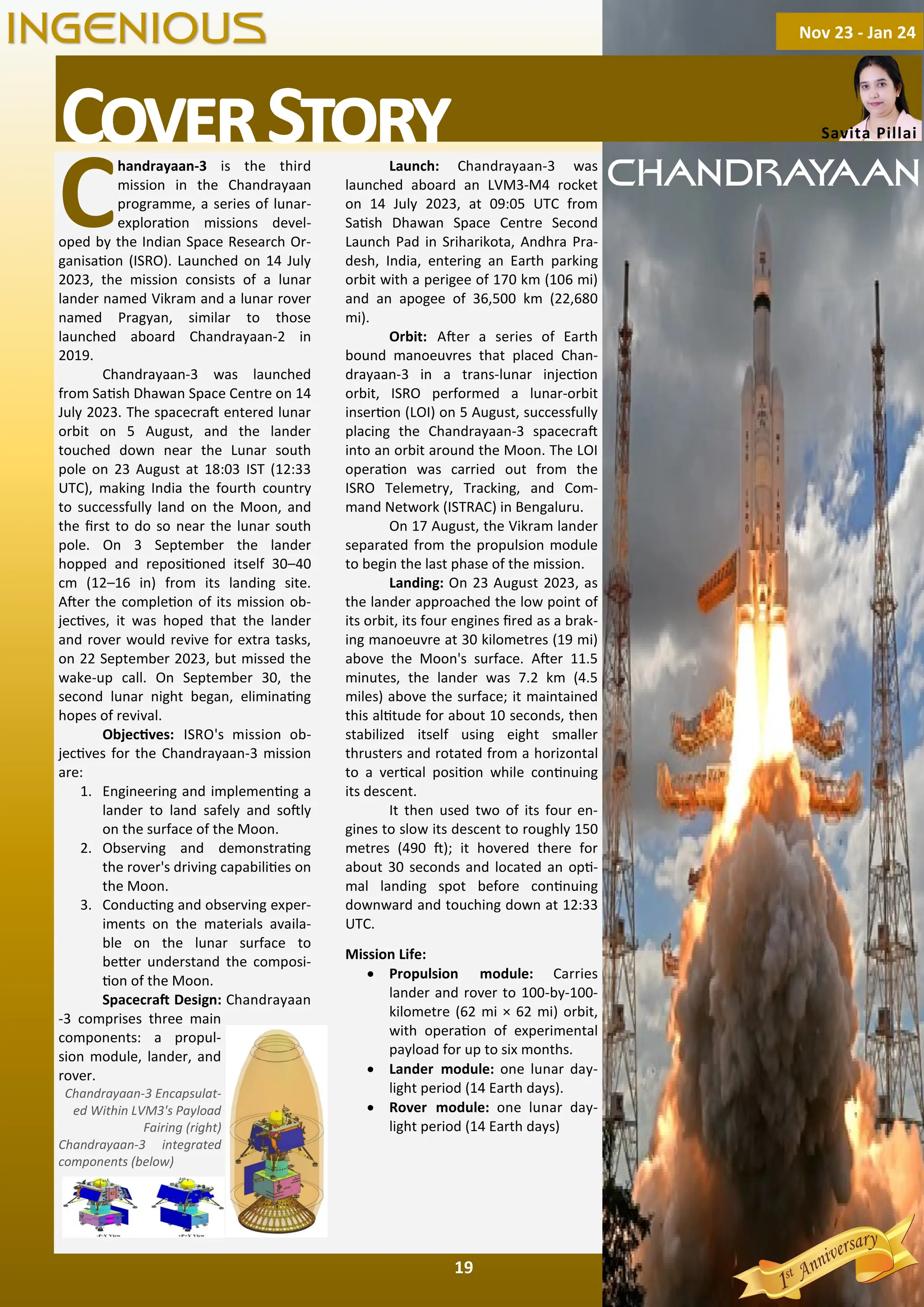 19
C
handrayaan-3 is the third
mission in the Chandrayaan
programme, a series of lunar-
explora on missions devel-
oped by the Indian Space Research Or-
ganisa on (ISRO). Launched on 14 July
2023, the mission consists of a lunar
lander named Vikram and a lunar rover
named Pragyan, similar to those
launched aboard Chandrayaan-2 in
2019.
Chandrayaan-3 was launched
from Sa sh Dhawan Space Centre on 14
July 2023. The spacecra entered lunar
orbit on 5 August, and the lander
touched down near the Lunar south
pole on 23 August at 18:03 IST (12:33
UTC), making India the fourth country
to successfully land on the Moon, and
the ﬁrst to do so near the lunar south
pole. On 3 September the lander
hopped and reposi oned itself 30–40
cm (12–16 in) from its landing site.
A er the comple on of its mission ob-
jec ves, it was hoped that the lander
and rover would revive for extra tasks,
on 22 September 2023, but missed the
wake-up call. On September 30, the
second lunar night began, elimina ng
hopes of revival.
Objec ves: ISRO's mission ob-
jec ves for the Chandrayaan-3 mission
are:
1. Engineering and implemen ng a
lander to land safely and so ly
on the surface of the Moon.
2. Observing and demonstra ng
the rover's driving capabili es on
the Moon.
3. Conduc ng and observing exper-
iments on the materials availa-
ble on the lunar surface to
be er understand the composi-
on of the Moon.
Spacecra Design: Chandrayaan
-3 comprises three main
components: a propul-
sion module, lander, and
rover.
Chandrayaan-3 Encapsulat-
ed Within LVM3's Payload
Fairing (right)
Chandrayaan-3 integrated
components (below)
Launch: Chandrayaan-3 was
launched aboard an LVM3-M4 rocket
on 14 July 2023, at 09:05 UTC from
Sa sh Dhawan Space Centre Second
Launch Pad in Sriharikota, Andhra Pra-
desh, India, entering an Earth parking
orbit with a perigee of 170 km (106 mi)
and an apogee of 36,500 km (22,680
mi).
Orbit: A er a series of Earth
bound manoeuvres that placed Chan-
drayaan-3 in a trans-lunar injec on
orbit, ISRO performed a lunar-orbit
inser on (LOI) on 5 August, successfully
placing the Chandrayaan-3 spacecra
into an orbit around the Moon. The LOI
opera on was carried out from the
ISRO Telemetry, Tracking, and Com-
mand Network (ISTRAC) in Bengaluru.
On 17 August, the Vikram lander
separated from the propulsion module
to begin the last phase of the mission.
Landing: On 23 August 2023, as
the lander approached the low point of
its orbit, its four engines ﬁred as a brak-
ing manoeuvre at 30 kilometres (19 mi)
above the Moon's surface. A er 11.5
minutes, the lander was 7.2 km (4.5
miles) above the surface; it maintained
this al tude for about 10 seconds, then
stabilized itself using eight smaller
thrusters and rotated from a horizontal
to a ver cal posi on while con nuing
its descent.
It then used two of its four en-
gines to slow its descent to roughly 150
metres (490 ); it hovered there for
about 30 seconds and located an op -
mal landing spot before con nuing
downward and touching down at 12:33
UTC.
Mission Life:
· Propulsion module: Carries
lander and rover to 100-by-100-
kilometre (62 mi × 62 mi) orbit,
with opera on of experimental
payload for up to six months.
· Lander module: one lunar day-
light period (14 Earth days).
· Rover module: one lunar day-
light period (14 Earth days)
C S Savita Pillai
Nov 23 - Jan 24
INGENIOUS
CHANDRAYAAN
 