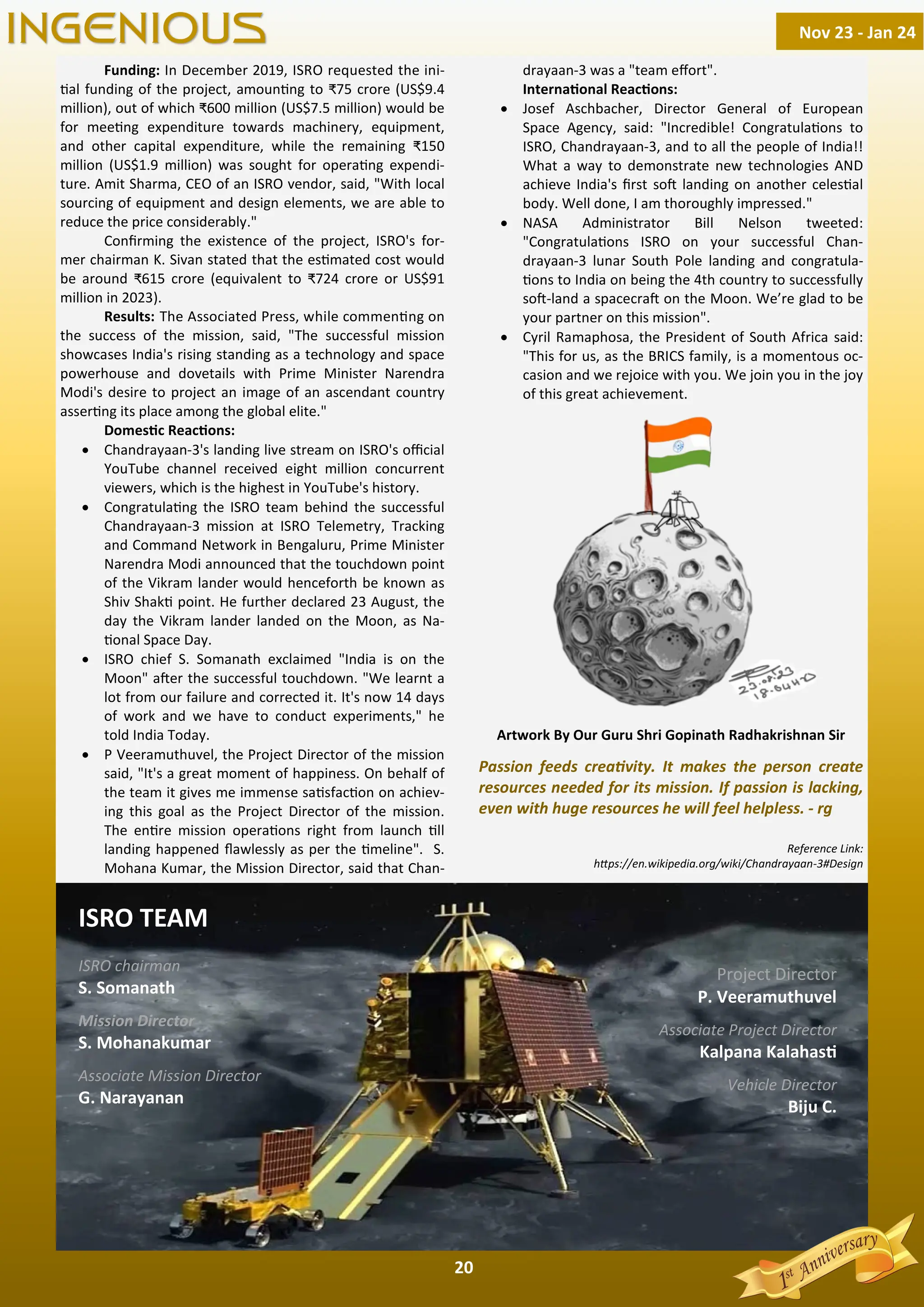 20
Funding: In December 2019, ISRO requested the ini-
al funding of the project, amoun ng to ₹75 crore (US$9.4
million), out of which ₹600 million (US$7.5 million) would be
for mee ng expenditure towards machinery, equipment,
and other capital expenditure, while the remaining ₹150
million (US$1.9 million) was sought for opera ng expendi-
ture. Amit Sharma, CEO of an ISRO vendor, said, "With local
sourcing of equipment and design elements, we are able to
reduce the price considerably."
Conﬁrming the existence of the project, ISRO's for-
mer chairman K. Sivan stated that the es mated cost would
be around ₹615 crore (equivalent to ₹724 crore or US$91
million in 2023).
Results: The Associated Press, while commen ng on
the success of the mission, said, "The successful mission
showcases India's rising standing as a technology and space
powerhouse and dovetails with Prime Minister Narendra
Modi's desire to project an image of an ascendant country
asser ng its place among the global elite."
Domes c Reac ons:
· Chandrayaan-3's landing live stream on ISRO's oﬃcial
YouTube channel received eight million concurrent
viewers, which is the highest in YouTube's history.
· Congratula ng the ISRO team behind the successful
Chandrayaan-3 mission at ISRO Telemetry, Tracking
and Command Network in Bengaluru, Prime Minister
Narendra Modi announced that the touchdown point
of the Vikram lander would henceforth be known as
Shiv Shak point. He further declared 23 August, the
day the Vikram lander landed on the Moon, as Na-
onal Space Day.
· ISRO chief S. Somanath exclaimed "India is on the
Moon" a er the successful touchdown. "We learnt a
lot from our failure and corrected it. It's now 14 days
of work and we have to conduct experiments," he
told India Today.
· P Veeramuthuvel, the Project Director of the mission
said, "It's a great moment of happiness. On behalf of
the team it gives me immense sa sfac on on achiev-
ing this goal as the Project Director of the mission.
The en re mission opera ons right from launch ll
landing happened ﬂawlessly as per the meline". S.
Mohana Kumar, the Mission Director, said that Chan-
drayaan-3 was a "team eﬀort".
Interna onal Reac ons:
· Josef Aschbacher, Director General of European
Space Agency, said: "Incredible! Congratula ons to
ISRO, Chandrayaan-3, and to all the people of India!!
What a way to demonstrate new technologies AND
achieve India's ﬁrst so landing on another celes al
body. Well done, I am thoroughly impressed."
· NASA Administrator Bill Nelson tweeted:
"Congratula ons ISRO on your successful Chan-
drayaan-3 lunar South Pole landing and congratula-
ons to India on being the 4th country to successfully
so -land a spacecra on the Moon. We’re glad to be
your partner on this mission".
· Cyril Ramaphosa, the President of South Africa said:
"This for us, as the BRICS family, is a momentous oc-
casion and we rejoice with you. We join you in the joy
of this great achievement.
Artwork By Our Guru Shri Gopinath Radhakrishnan Sir
Passion feeds crea vity. It makes the person create
resources needed for its mission. If passion is lacking,
even with huge resources he will feel helpless. - rg
Reference Link:
h ps://en.wikipedia.org/wiki/Chandrayaan-3#Design
Nov 23 - Jan 24
INGENIOUS
ISRO TEAM
ISRO chairman
S. Somanath
Mission Director
S. Mohanakumar
Associate Mission Director
G. Narayanan
Project Director
P. Veeramuthuvel
Associate Project Director
Kalpana Kalahas
Vehicle Director
Biju C.
 