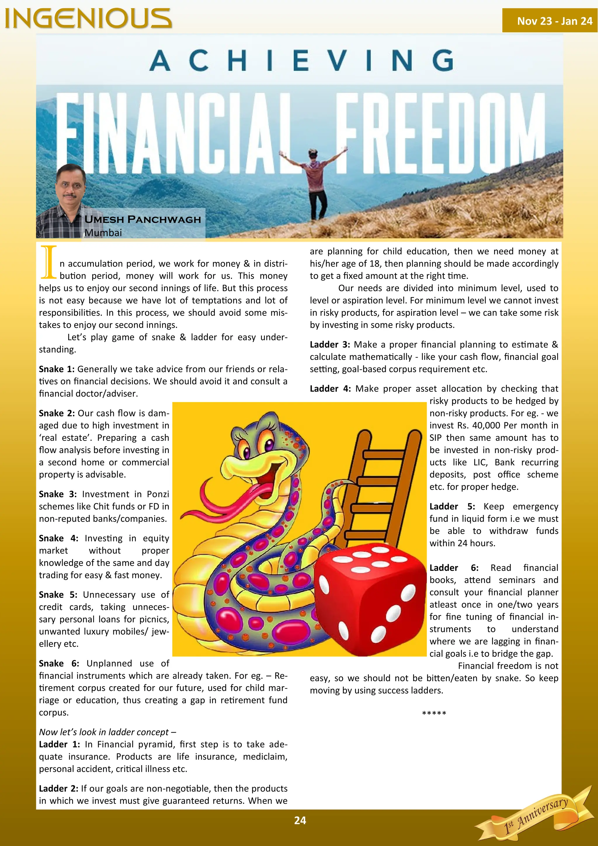 24
In accumula on period, we work for money & in distri-
bu on period, money will work for us. This money
helps us to enjoy our second innings of life. But this process
is not easy because we have lot of tempta ons and lot of
responsibili es. In this process, we should avoid some mis-
takes to enjoy our second innings.
Let’s play game of snake & ladder for easy under-
standing.
Snake 1: Generally we take advice from our friends or rela-
ves on ﬁnancial decisions. We should avoid it and consult a
ﬁnancial doctor/adviser.
Snake 2: Our cash ﬂow is dam-
aged due to high investment in
‘real estate’. Preparing a cash
ﬂow analysis before inves ng in
a second home or commercial
property is advisable.
Snake 3: Investment in Ponzi
schemes like Chit funds or FD in
non-reputed banks/companies.
Snake 4: Inves ng in equity
market without proper
knowledge of the same and day
trading for easy & fast money.
Snake 5: Unnecessary use of
credit cards, taking unneces-
sary personal loans for picnics,
unwanted luxury mobiles/ jew-
ellery etc.
Snake 6: Unplanned use of
ﬁnancial instruments which are already taken. For eg. – Re-
rement corpus created for our future, used for child mar-
riage or educa on, thus crea ng a gap in re rement fund
corpus.
Now let’s look in ladder concept –
Ladder 1: In Financial pyramid, ﬁrst step is to take ade-
quate insurance. Products are life insurance, mediclaim,
personal accident, cri cal illness etc.
Ladder 2: If our goals are non-nego able, then the products
in which we invest must give guaranteed returns. When we
are planning for child educa on, then we need money at
his/her age of 18, then planning should be made accordingly
to get a ﬁxed amount at the right me.
Our needs are divided into minimum level, used to
level or aspira on level. For minimum level we cannot invest
in risky products, for aspira on level – we can take some risk
by inves ng in some risky products.
Ladder 3: Make a proper ﬁnancial planning to es mate &
calculate mathema cally - like your cash ﬂow, ﬁnancial goal
se ng, goal-based corpus requirement etc.
Ladder 4: Make proper asset alloca on by checking that
risky products to be hedged by
non-risky products. For eg. - we
invest Rs. 40,000 Per month in
SIP then same amount has to
be invested in non-risky prod-
ucts like LIC, Bank recurring
deposits, post oﬃce scheme
etc. for proper hedge.
Ladder 5: Keep emergency
fund in liquid form i.e we must
be able to withdraw funds
within 24 hours.
Ladder 6: Read ﬁnancial
books, a end seminars and
consult your ﬁnancial planner
atleast once in one/two years
for ﬁne tuning of ﬁnancial in-
struments to understand
where we are lagging in ﬁnan-
cial goals i.e to bridge the gap.
Financial freedom is not
easy, so we should not be bi en/eaten by snake. So keep
moving by using success ladders.
*****
Nov 23 - Jan 24
INGENIOUS
Umesh Panchwagh
Mumbai
 