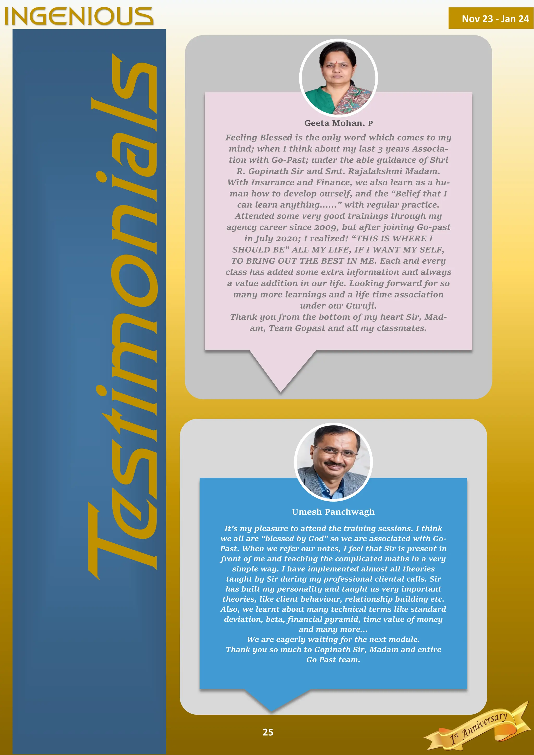 25
Feeling Blessed is the only word which comes to my
mind; when I think about my last 3 years Associa-
tion with Go-Past; under the able guidance of Shri
R. Gopinath Sir and Smt. Rajalakshmi Madam.
With Insurance and Finance, we also learn as a hu-
man how to develop ourself, and the “Belief that I
can learn anything……” with regular practice.
Attended some very good trainings through my
agency career since 2009, but after joining Go-past
in July 2020; I realized! “THIS IS WHERE I
SHOULD BE” ALL MY LIFE, IF I WANT MY SELF,
TO BRING OUT THE BEST IN ME. Each and every
class has added some extra information and always
a value addition in our life. Looking forward for so
many more learnings and a life time association
under our Guruji.
Thank you from the bottom of my heart Sir, Mad-
am, Team Gopast and all my classmates.
It’s my pleasure to attend the training sessions. I think
we all are “blessed by God” so we are associated with Go-
Past. When we refer our notes, I feel that Sir is present in
front of me and teaching the complicated maths in a very
simple way. I have implemented almost all theories
taught by Sir during my professional cliental calls. Sir
has built my personality and taught us very important
theories, like client behaviour, relationship building etc.
Also, we learnt about many technical terms like standard
deviation, beta, ﬁnancial pyramid, time value of money
and many more...
We are eagerly waiting for the next module.
Thank you so much to Gopinath Sir, Madam and entire
Go Past team.
T
estimonials
Nov 23 - Jan 24
INGENIOUS
Geeta Mohan. P
Umesh Panchwagh
 