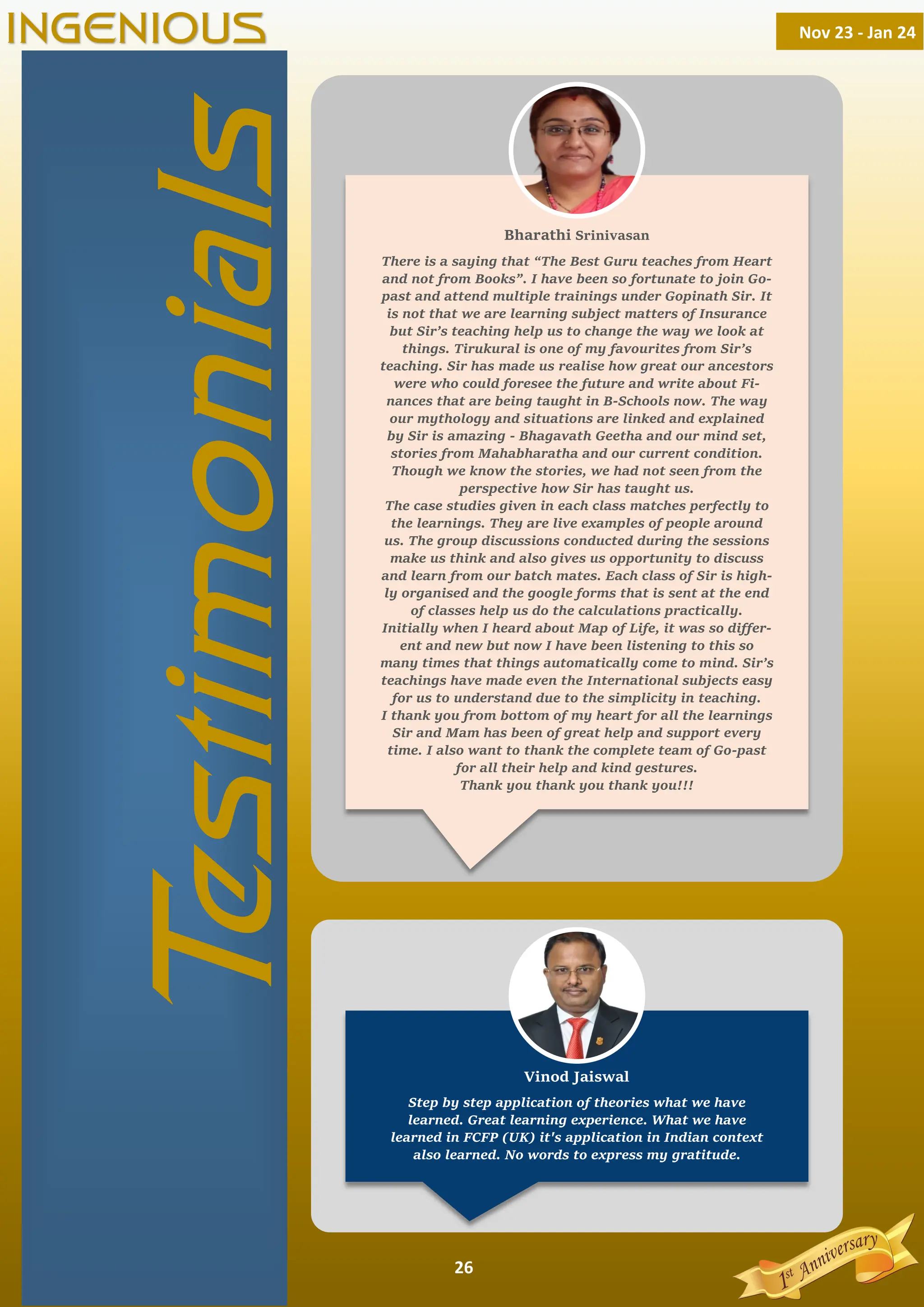 26
There is a saying that “The Best Guru teaches from Heart
and not from Books”. I have been so fortunate to join Go-
past and attend multiple trainings under Gopinath Sir. It
is not that we are learning subject matters of Insurance
but Sir’s teaching help us to change the way we look at
things. Tirukural is one of my favourites from Sir’s
teaching. Sir has made us realise how great our ancestors
were who could foresee the future and write about Fi-
nances that are being taught in B-Schools now. The way
our mythology and situations are linked and explained
by Sir is amazing - Bhagavath Geetha and our mind set,
stories from Mahabharatha and our current condition.
Though we know the stories, we had not seen from the
perspective how Sir has taught us.
The case studies given in each class matches perfectly to
the learnings. They are live examples of people around
us. The group discussions conducted during the sessions
make us think and also gives us opportunity to discuss
and learn from our batch mates. Each class of Sir is high-
ly organised and the google forms that is sent at the end
of classes help us do the calculations practically.
Initially when I heard about Map of Life, it was so diﬀer-
ent and new but now I have been listening to this so
many times that things automatically come to mind. Sir’s
teachings have made even the International subjects easy
for us to understand due to the simplicity in teaching.
I thank you from bottom of my heart for all the learnings
Sir and Mam has been of great help and support every
time. I also want to thank the complete team of Go-past
for all their help and kind gestures.
Thank you thank you thank you!!!
Step by step application of theories what we have
learned. Great learning experience. What we have
learned in FCFP (UK) it's application in Indian context
also learned. No words to express my gratitude.
T
estimonials
Nov 23 - Jan 24
INGENIOUS
Bharathi Srinivasan
Vinod Jaiswal
 