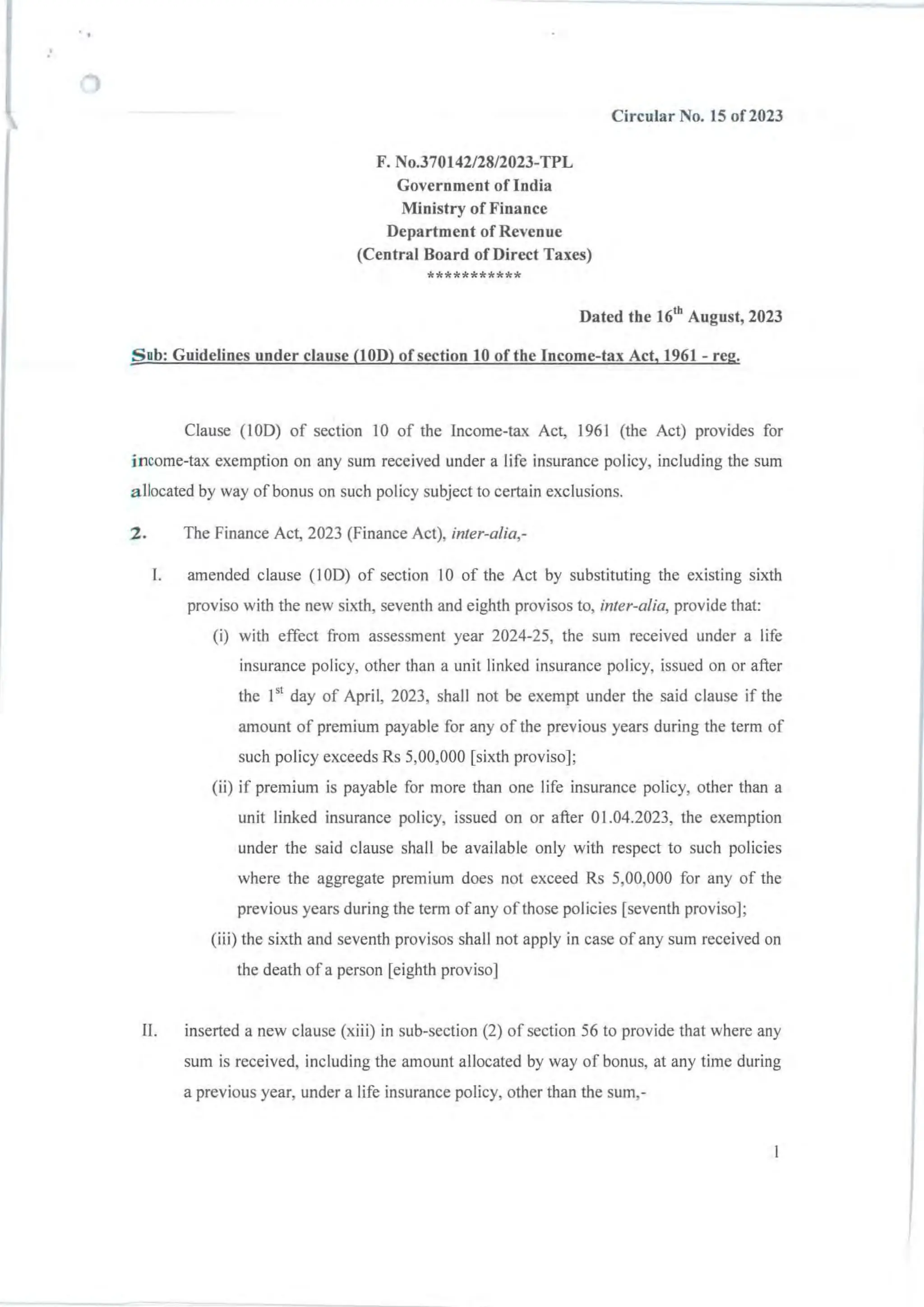 ..
.'
F. NO.370142/28/2023-TPL
Government of India
Ministry of Finance
Department of Revenue
(Central Board of Direct Taxes)
***********
Circular No. 15 of 2023
Dated tbe 16th
August, 2023
Sub: Guidelines under clause (lOD) of section 10 oftbe Income-tax Act. 1961- reg.
Clause (100) of section IO of the Income-tax Act, 1961 (the Act) provides for
income-tax exemption on any sum received under a life insurance policy, including the sum
allocated by way of bonus on such policy subject to certain exclusions.
2. The Finance Act, 2023 (Finance Act), inter-alia,-
l. amended clause (100) of section 10 of the Act by substituting the existing sixth
proviso with the new sixth, seventh and eighth provisos to, inter-alia, provide that:
(i) with effect from assessment year 2024-25, the sum received under a life
insurance policy, other than a unit linked insurance policy, issued on or after
the 151 day of April, 2023, shall not be exempt under the said clause if the
amount of premium payable for any of the previous years during the term of
such policy exceeds Rs 5,00,000 [sixth proviso];
(ii) if premium is payable for more than one life insurance policy, other than a
unit linked insurance policy, issued on or after 01.04.2023, the exemption
under the said clause shall be available only with respect to such policies
where the aggregate premium does not exceed Rs 5,00,000 for any of the
previous years during the term ofany of those policies [seventh proviso];
(iii) the sixth and seventh provisos shall not apply in case of any sum received on
the death ofa person [eighth proviso]
I!. inserted a new clause (xiii) in sub-section (2) of section 56 to provide that where any
sum is received, including the amount allocated by way of bonus, at any time during
a previous year, under a life insurance policy, other than the sum,-
 