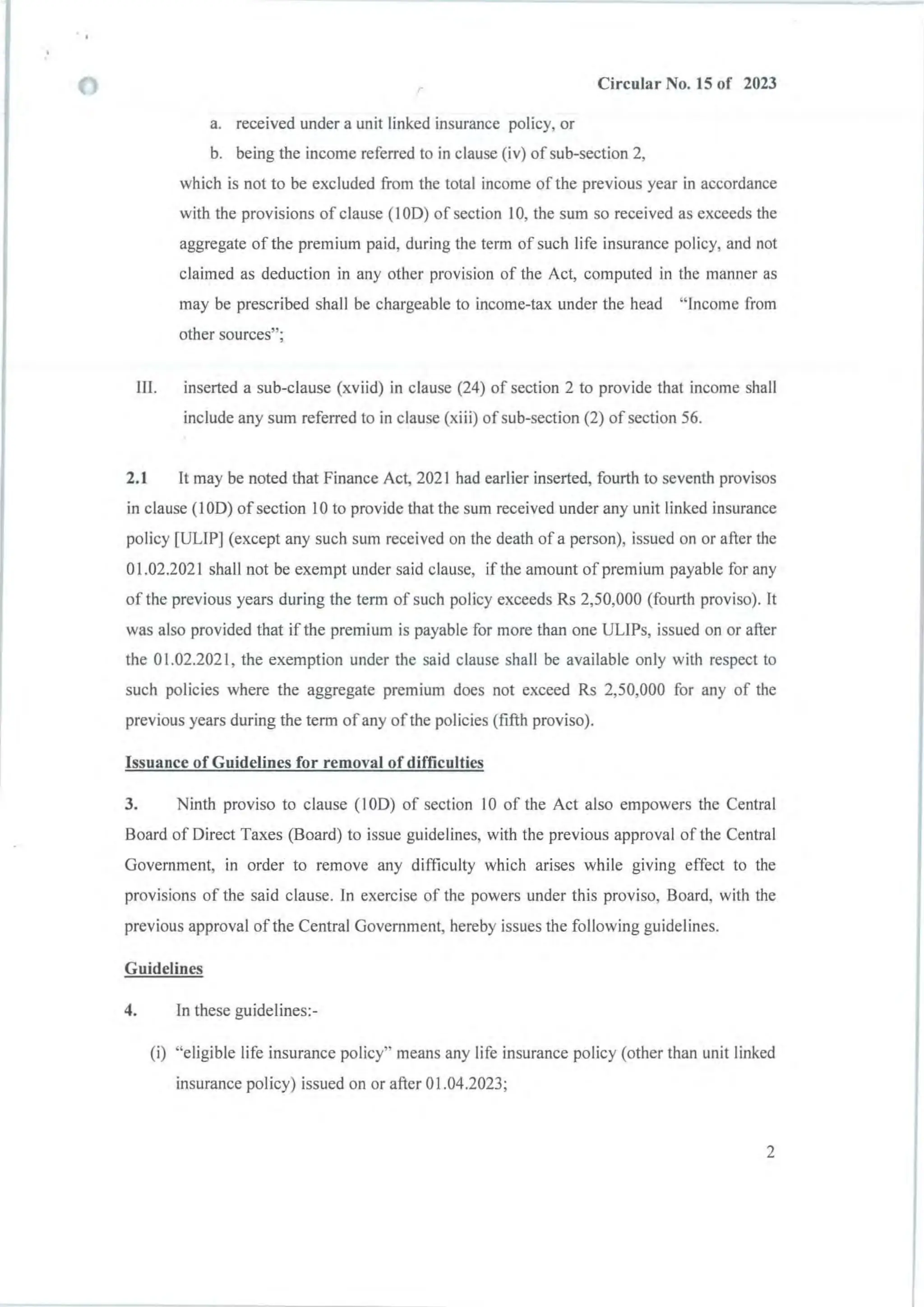 r Circular No. 15 of 2023
a. received under a unit linked insurance policy, or
b. being the income referred to in clause (iv) ofsub-section 2,
which is not to be excluded from the total income of the previous year in accordance
with the provisions of clause (I OD) of section 10, the sum so received as exceeds the
aggregate ofthe premium paid, during the term of such life insurance policy, and not
claimed as deduction in any other provision of the Act, computed in the manner as
may be prescribed shall be chargeable to income-tax under the head "Income from
other sources";
III. inserted a sub-clause (xviid) in clause (24) of section 2 to provide that income shall
include any sum referred to in clause (xiii) of sub-section (2) of section 56.
2.1 It may be noted that Finance Act, 2021 had earlier inserted, fourth to seventh provisos
in clause (I OD) of section 10 to provide that the sum received under any unit linked insurance
policy [ULIPj (except any such sum received on the death of a person), issued on or after the
01.02.2021 shall not be exempt under said clause, if the amount of premium payable for any
of the previous years during the term of such policy exceeds Rs 2,50,000 (fourth proviso). It
was also provided that if the premium is payable for more than one UUPs, issued on or after
the 01.02.2021, the exemption under the said clause shall be available only with respect to
such policies where the aggregate premium does not exceed Rs 2,50,000 for any of the
previous years during the term of any of the policies (fifth proviso).
Issuance of Guidelines for removal of difficulties
3. Ninth proviso to clause (I OD) of section 10 of the Act also empowers the Central
Board of Direct Taxes (Board) to issue guidelines, with the previous approval of the Central
Government, in order to remove any difficulty which arises while giving effect to the
provisions of the said clause. In exercise of the powers under this proviso, Board, with the
previous approval of the Central Government, hereby issues the following guidelines.
Guidelines
4. In these guidelines:-
(i) "eligible life insurance policy" means any life insurance policy (other than unit linked
insurance policy) issued on or after 0 1.04.2023;
2
 