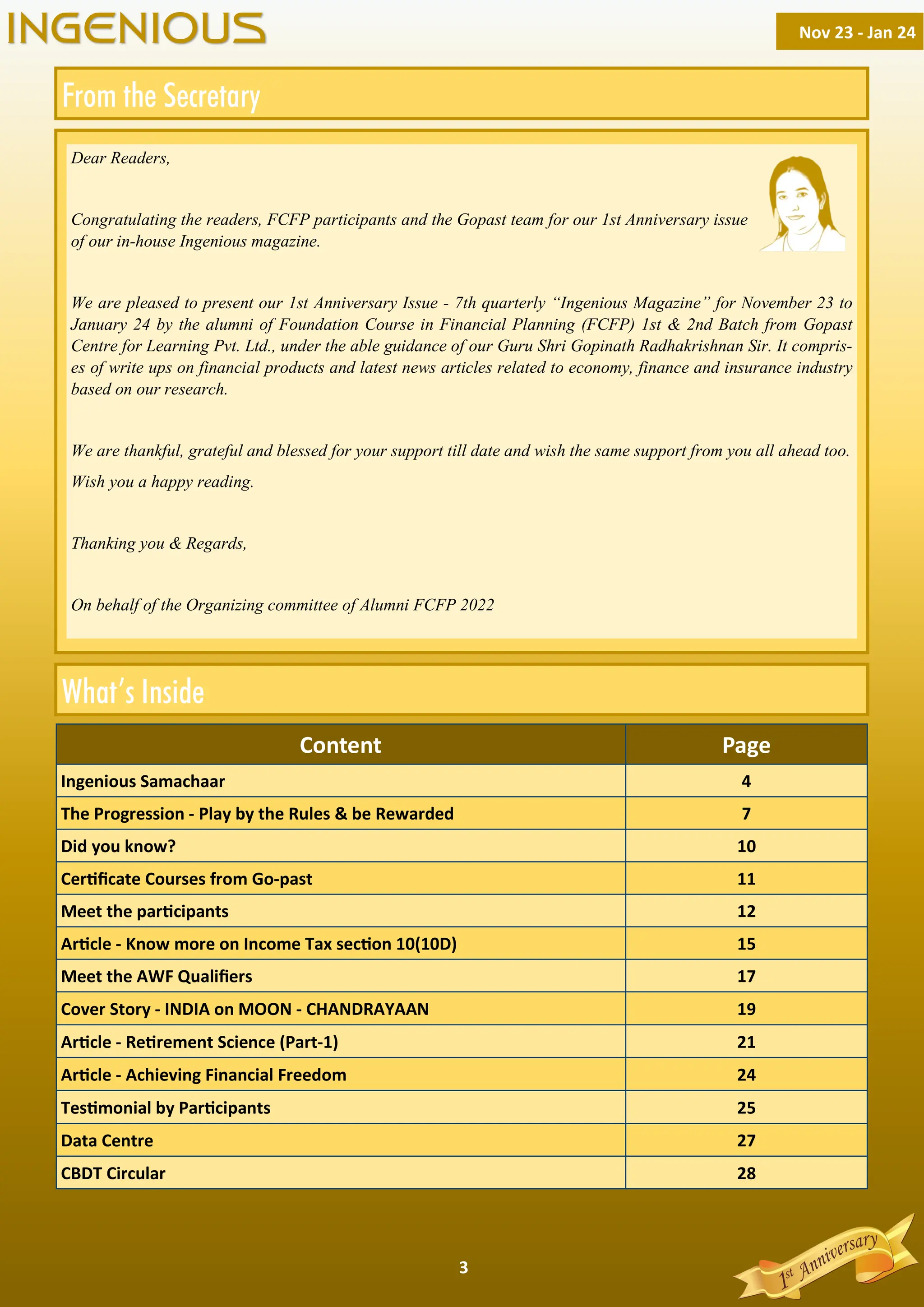 3
Content Page
Ingenious Samachaar 4
The Progression - Play by the Rules & be Rewarded 7
Did you know? 10
Cer ﬁcate Courses from Go-past 11
Meet the par cipants 12
Ar cle - Know more on Income Tax sec on 10(10D) 15
Cover Story - INDIA on MOON - CHANDRAYAAN 19
Meet the AWF Qualiﬁers 17
Ar cle - Re rement Science (Part-1) 21
CBDT Circular 28
Tes monial by Par cipants 25
Ar cle - Achieving Financial Freedom 24
Data Centre 27
Dear Readers,
Congratulating the readers, FCFP participants and the Gopast team for our 1st Anniversary issue
of our in-house Ingenious magazine.
We are pleased to present our 1st Anniversary Issue - 7th quarterly “Ingenious Magazine” for November 23 to
January 24 by the alumni of Foundation Course in Financial Planning (FCFP) 1st & 2nd Batch from Gopast
Centre for Learning Pvt. Ltd., under the able guidance of our Guru Shri Gopinath Radhakrishnan Sir. It compris-
es of write ups on financial products and latest news articles related to economy, finance and insurance industry
based on our research.
We are thankful, grateful and blessed for your support till date and wish the same support from you all ahead too.
Wish you a happy reading.
Thanking you & Regards,
On behalf of the Organizing committee of Alumni FCFP 2022
Nov 23 - Jan 24
INGENIOUS
 