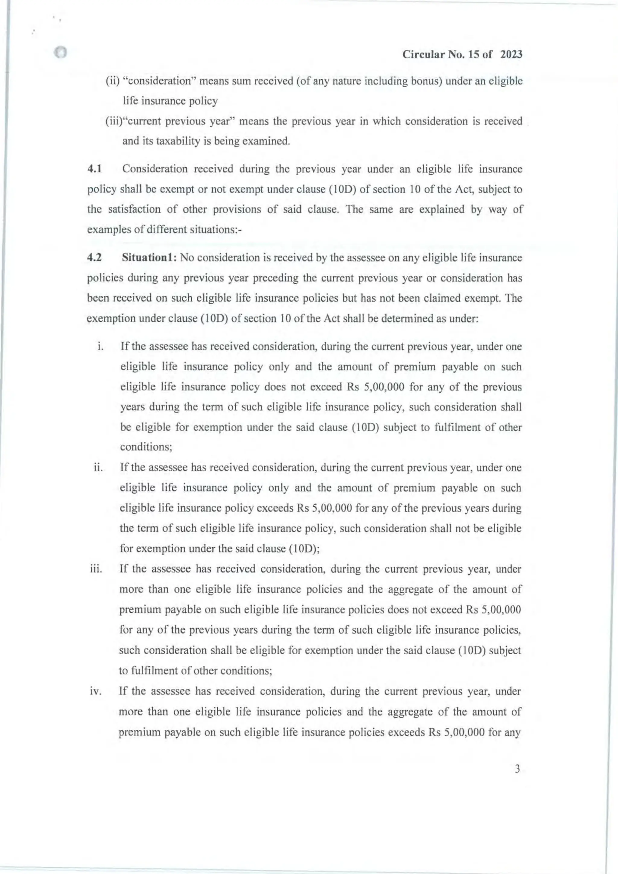 :
Circular No. 15 of 2023
(ii) "consideration" means sum received (of any nature including bonus) under an eligible
life insurance policy
(iii)"current previous year" means the previous year in which consideration is received
and its taxability is being examined.
4.1 Consideration received during the prevIous year under an eligible life insurance
policy shall be exempt or not exempt under clause (100) of section 10 of the Act, subject to
the satisfaction of other provisions of said clause. The same are explained by way of
examples of different situations:-
4.2 Situationl: No consideration is received by the assessee on any eligible life insurance
policies during any previous year preceding the current previous year or consideration has
been received on such eligible life insurance policies but has not been claimed exempt. The
exemption under clause (100) of section 10 of the Act shall be determined as under:
I. If the assessee has received consideration, during the current previous year, under one
eligible life insurance policy only and the amount of premium payable on such
eligible life insurance policy does not exceed Rs 5,00,000 for any of the previous
years during the term of such eligible life insurance policy, such consideration shall
be eligible for exemption under the said clause (100) subject to fulfilment of other
conditions;
II. If the assessee has received consideration, during the current previous year, under one
eligible life insurance policy only and the amount of premium payable on such
eligible life insurance policy exceeds Rs 5,00,000 for any of the previous years during
the term of such eligible life insurance policy, such consideration shall not be eligible
for exemption under the said clause (100);
III. If the assessee has received consideration, during the current previous year, under
more than one eligible life insurance policies and the aggregate of the amount of
premium payable on such eligible life insurance policies does not exceed Rs 5,00,000
for any of the previous years during the term of such eligible life insurance policies,
such consideration shall be eligible for exemption under the said clause (100) subject
to fulfilment ofother conditions;
IV. If the assessee has received consideration, during the current previous year, under
more than one eligible life insurance policies and the aggregate of the amount of
premium payable on such eligible life insurance policies exceeds Rs 5,00,000 for any
3
 