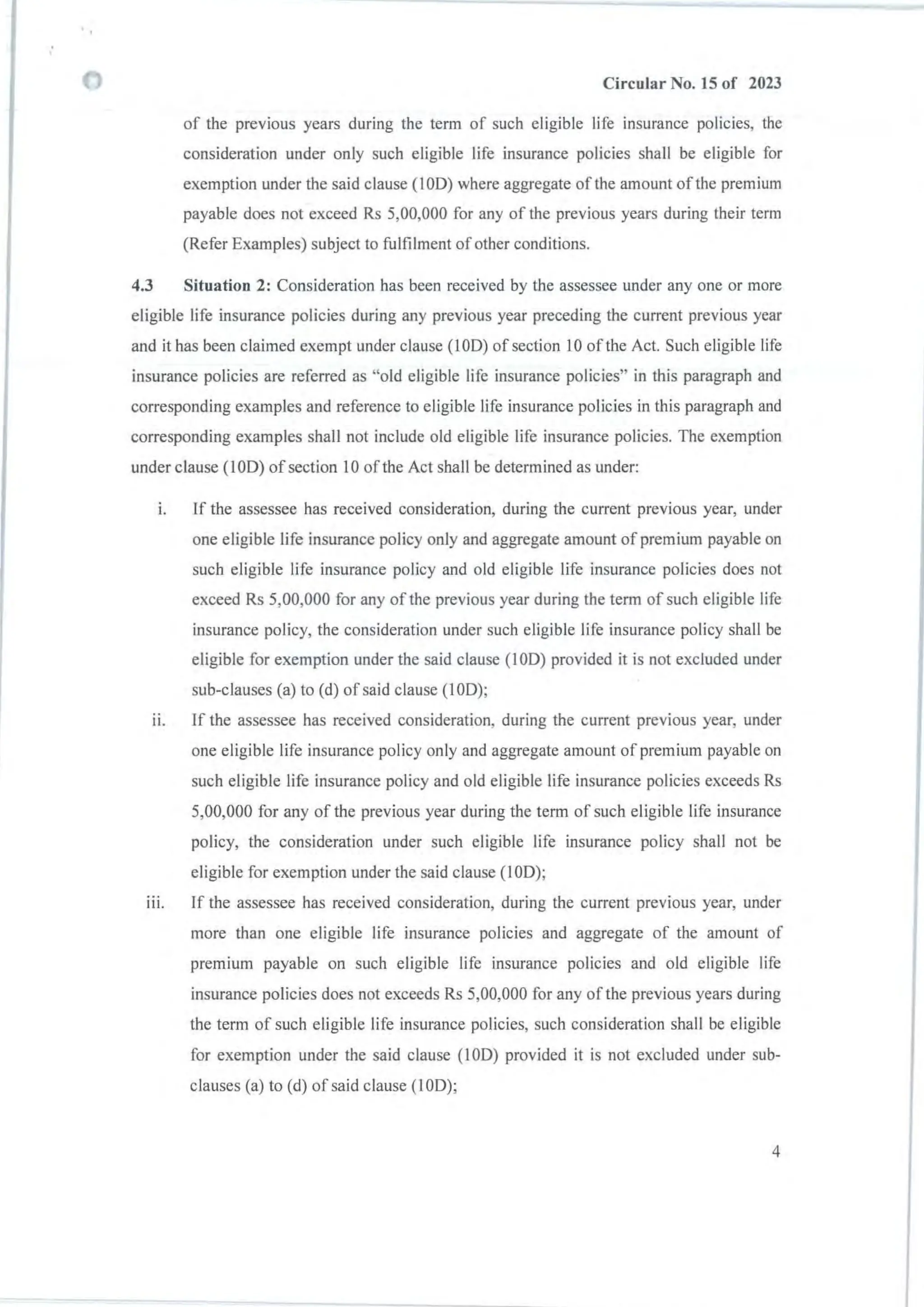 Circular No. 15 of 2023
of the previous years during the term of such eligible life insurance policies, the
consideration under only such eligible life insurance policies shall be eligible for
exemption under the said clause (IOD) where aggregate of the amount of the premium
payable does not exceed Rs 5,00,000 for any of the previous years during their term
(Refer Examples) subject to fulfilment of other conditions.
4.3 Situation 2: Consideration has been received by the assessee under anyone or more
eligible life insurance policies during any previous year preceding the current previous year
and it has been claimed exempt under clause (lOD) of section 10 of the Act. Such eligible life
insurance policies are referred as "old eligible life insurance policies" in this paragraph and
corresponding examples and reference to eligible life insurance policies in this paragraph and
corresponding examples shall not include old eligible life insurance policies. The exemption
under clause (lOD) of section 0 of the Act shall be determined as under:
I. If the assessee has received consideration, during the current previous year, under
one eligible life insurance policy only and aggregate amount of premium payable on
such eligible life insurance policy and old eligible life insurance policies does not
exceed Rs 5,00,000 for any of the previous year during the term of such eligible life
insurance policy, the consideration under such eligible life insurance policy shall be
eligible for exemption under the said clause (I OD) provided it is not excluded under
sub-clauses (a) to (d) of said clause (lOD);
11. If the assessee has received consideration, during the current previous year, under
one eligible life insurance policy only and aggregate amount of premium payable on
such eligible life insurance policy and old eligible life insurance policies exceeds Rs
5,00,000 for any of the previous year during the term of such eligible life insurance
policy, the consideration under such eligible life insurance policy shall not be
eligible for exemption under the said clause (lOD);
111. If the assessee has received consideration, during the current previous year, under
more than one eligible life insurance policies and aggregate of the amount of
premium payable on such eligible life insurance policies and old eligible life
insurance policies does not exceeds Rs 5,00,000 for any of the previous years during
the term of such eligible life insurance policies, such consideration shall be eligible
for exemption under the said clause (10D) provided it is not excluded under sub-
clauses (a) to (d) of said clause (lOD);
4
 