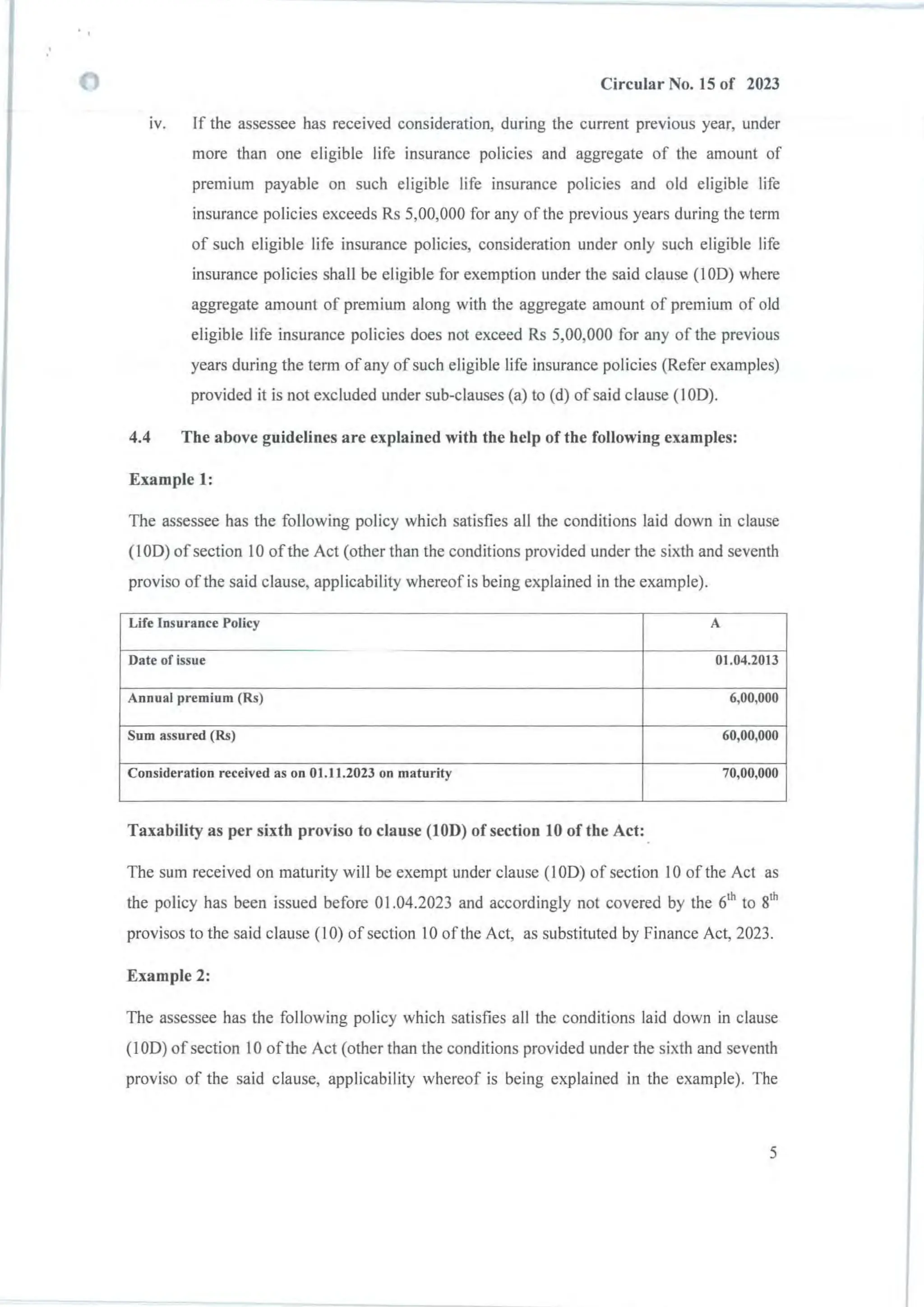 Circular No. 15 of 2023
iv. If the assessee has received consideration, during the current previous year, under
more than one eligible life insurance policies and aggregate of the amount of
premium payable on such eligible life insurance policies and old eligible life
insurance policies exceeds Rs 5,00,000 for any of the previous years during the term
of such eligible life insurance policies, consideration under only such eligible life
insurance policies shall be eligible for exemption under the said clause (100) where
aggregate amount of premium along with the aggregate amount of premium of old
eligible life insurance policies does not exceed Rs 5,00,000 for any of the previous
years during the term ofany ofsuch eligible life insurance policies (Refer examples)
provided it is not excluded under sub-clauses (a) to (d) of said clause (100).
4.4 The above guidelines are explained with the help of the following examples:
Example 1:
The assessee has the following policy which satisfies all the conditions laid down in clause
(100) of section 10 ofthe Act (other than the conditions provided under the sixth and seventh
proviso of the said clause, applicability whereof is being explained in the example).
Life Insurance Policy A
Date of issue 01.04.2013
Annual premium (Rs) 6,00,000
Sum assured (Rs) 60,00,000
Consideration received as on 01.11.2023 on maturity 70,00,000
Taxability as per sixth proviso to clause (10D) of section 10 of the Act:
The sum received on maturity will be exempt under clause (lOD) of section 10 of the Act as
the policy has been issued before 01.04.2023 and accordingly not covered by the 6th
to 8
th
provisos to the said clause (10) of section 10 of the Act, as substituted by Finance Act, 2023.
Example 2:
The assessee has the following policy which satisfies all the conditions laid down in clause
(lOD) of section 10 of the Act (other than the conditions provided under the sixth and seventh
proviso of the said clause, applicability whereof is being explained in the example). The
5
 