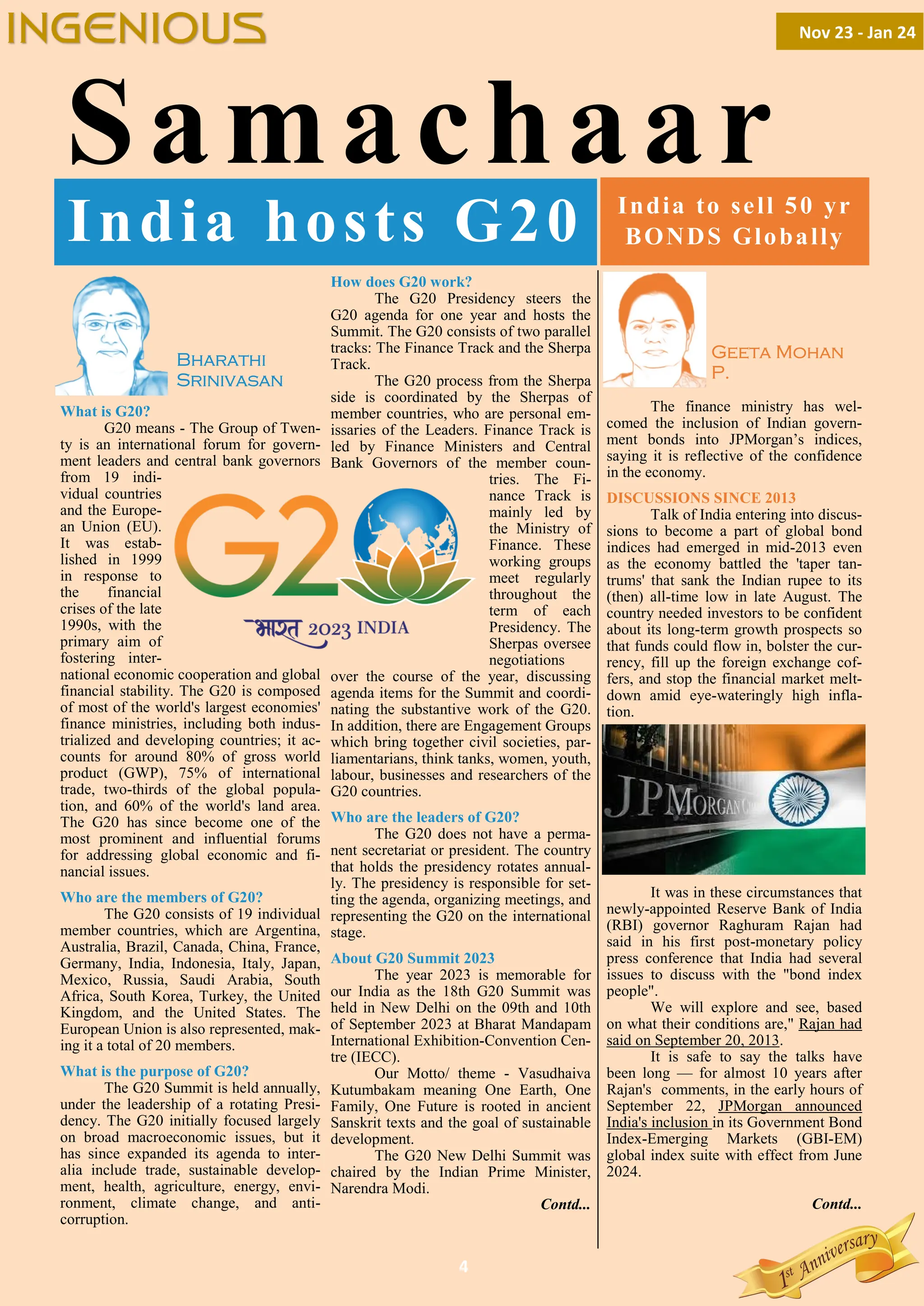 4
Samachaar
What is G20?
G20 means - The Group of Twen-
ty is an international forum for govern-
ment leaders and central bank governors
from 19 indi-
vidual countries
and the Europe-
an Union (EU).
It was estab-
lished in 1999
in response to
the financial
crises of the late
1990s, with the
primary aim of
fostering inter-
national economic cooperation and global
financial stability. The G20 is composed
of most of the world's largest economies'
finance ministries, including both indus-
trialized and developing countries; it ac-
counts for around 80% of gross world
product (GWP), 75% of international
trade, two-thirds of the global popula-
tion, and 60% of the world's land area.
The G20 has since become one of the
most prominent and influential forums
for addressing global economic and fi-
nancial issues.
Who are the members of G20?
The G20 consists of 19 individual
member countries, which are Argentina,
Australia, Brazil, Canada, China, France,
Germany, India, Indonesia, Italy, Japan,
Mexico, Russia, Saudi Arabia, South
Africa, South Korea, Turkey, the United
Kingdom, and the United States. The
European Union is also represented, mak-
ing it a total of 20 members.
What is the purpose of G20?
The G20 Summit is held annually,
under the leadership of a rotating Presi-
dency. The G20 initially focused largely
on broad macroeconomic issues, but it
has since expanded its agenda to inter-
alia include trade, sustainable develop-
ment, health, agriculture, energy, envi-
ronment, climate change, and anti-
corruption.
How does G20 work?
The G20 Presidency steers the
G20 agenda for one year and hosts the
Summit. The G20 consists of two parallel
tracks: The Finance Track and the Sherpa
Track.
The G20 process from the Sherpa
side is coordinated by the Sherpas of
member countries, who are personal em-
issaries of the Leaders. Finance Track is
led by Finance Ministers and Central
Bank Governors of the member coun-
tries. The Fi-
nance Track is
mainly led by
the Ministry of
Finance. These
working groups
meet regularly
throughout the
term of each
Presidency. The
Sherpas oversee
negotiations
over the course of the year, discussing
agenda items for the Summit and coordi-
nating the substantive work of the G20.
In addition, there are Engagement Groups
which bring together civil societies, par-
liamentarians, think tanks, women, youth,
labour, businesses and researchers of the
G20 countries.
Who are the leaders of G20?
The G20 does not have a perma-
nent secretariat or president. The country
that holds the presidency rotates annual-
ly. The presidency is responsible for set-
ting the agenda, organizing meetings, and
representing the G20 on the international
stage.
About G20 Summit 2023
The year 2023 is memorable for
our India as the 18th G20 Summit was
held in New Delhi on the 09th and 10th
of September 2023 at Bharat Mandapam
International Exhibition-Convention Cen-
tre (IECC).
Our Motto/ theme - Vasudhaiva
Kutumbakam meaning One Earth, One
Family, One Future is rooted in ancient
Sanskrit texts and the goal of sustainable
development.
The G20 New Delhi Summit was
chaired by the Indian Prime Minister,
Narendra Modi.
Contd...
India hosts G20
Bharathi
Srinivasan
The finance ministry has wel-
comed the inclusion of Indian govern-
ment bonds into JPMorgan’s indices,
saying it is reflective of the confidence
in the economy.
DISCUSSIONS SINCE 2013
Talk of India entering into discus-
sions to become a part of global bond
indices had emerged in mid-2013 even
as the economy battled the 'taper tan-
trums' that sank the Indian rupee to its
(then) all-time low in late August. The
country needed investors to be confident
about its long-term growth prospects so
that funds could flow in, bolster the cur-
rency, fill up the foreign exchange cof-
fers, and stop the financial market melt-
down amid eye-wateringly high infla-
tion.
It was in these circumstances that
newly-appointed Reserve Bank of India
(RBI) governor Raghuram Rajan had
said in his first post-monetary policy
press conference that India had several
issues to discuss with the "bond index
people".
We will explore and see, based
on what their conditions are," Rajan had
said on September 20, 2013.
It is safe to say the talks have
been long — for almost 10 years after
Rajan's comments, in the early hours of
September 22, JPMorgan announced
India's inclusion in its Government Bond
Index-Emerging Markets (GBI-EM)
global index suite with effect from June
2024.
Contd...
India to sell 50 yr
BONDS Globally
Geeta Mohan
P.
Nov 23 - Jan 24
INGENIOUS
 
