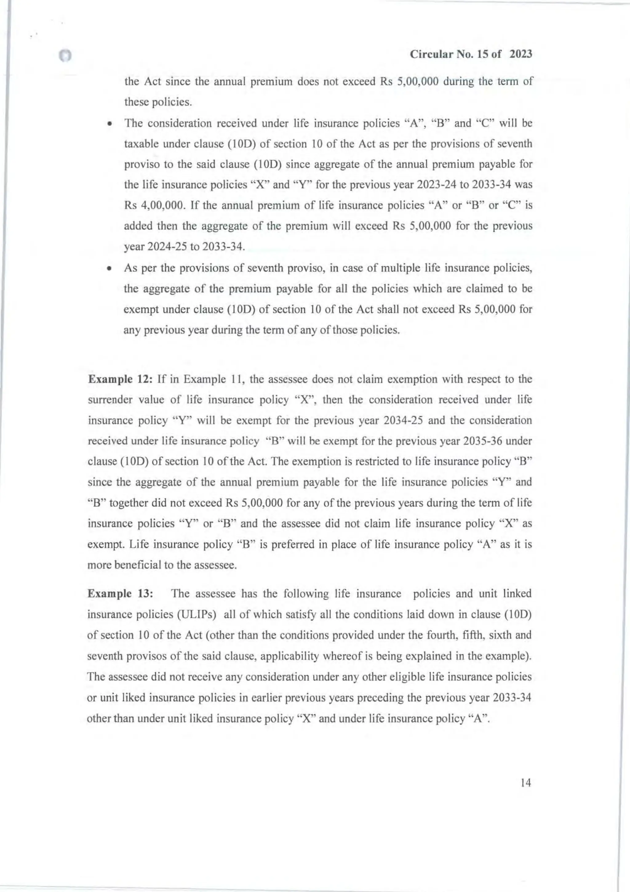 Circular No. 15 of 2023
the Act since the annual premium does not exceed Rs 5,00,000 during the term of
these policies.
• The consideration received under life insurance policies "A", "8 " and "C" will be
taxable under clause (100) of section 10 of the Act as per the provisions of seventh
proviso to the said clause (I OD) since aggregate of the annual premium payable for
the life insurance policies "X" and "Y" for the previous year 2023-24 to 2033-34 was
Rs 4,00,000. If the annual premium of life insurance policies "A" or "8" or "C" is
added then the aggregate of the premium will exceed Rs 5,00,000 for the previous
year 2024-25 to 2033-34.
• As per the provisions of seventh proviso, in case of mUltiple life insurance policies,
the aggregate of the premium payable for all the policies which are claimed to be
exempt under clause (100) of section 10 of the Act shall not exceed Rs 5,00,000 for
any previous year during the term ofany of those policies.
Example 12: If in Example II, the assessee does not claim exemption with respect to the
surrender value of life insurance policy "X", then the consideration received under life
insurance policy "Y" will be exempt for the previous year 2034-25 and the consideration
received under life insurance policy "8" will be exempt for the previous year 2035-36 under
clause (100) of section 10 of the Act. The exemption is restricted to life insurance policy "8"
since the aggregate of the annual premium payable for the life insurance policies "Y" and
"8" together did not exceed Rs 5,00,000 for any of the previous years during the term of life
insurance policies "Y" or "8" and the assessee did not claim life insurance policy "X" as
exempt. Life insurance policy "8" is preferred in place of life insurance policy "A" as it is
more beneficial to the assessee.
Example 13: The assessee has the following life insurance policies and unit linked
insurance policies (ULIPs) all of which satisfY all the conditions laid down in clause (100)
of section 10 of the Act (other than the conditions provided under the fourth, fifth, sixth and
seventh provisos of the said clause, applicability whereof is being explained in the example).
The assessee did not receive any consideration under any other eligible life insurance policies
or unit liked insurance policies in earlier previous years preceding the previous year 2033-34
other than under unit liked insurance policy "X" and under life insurance policy "A".
14
 