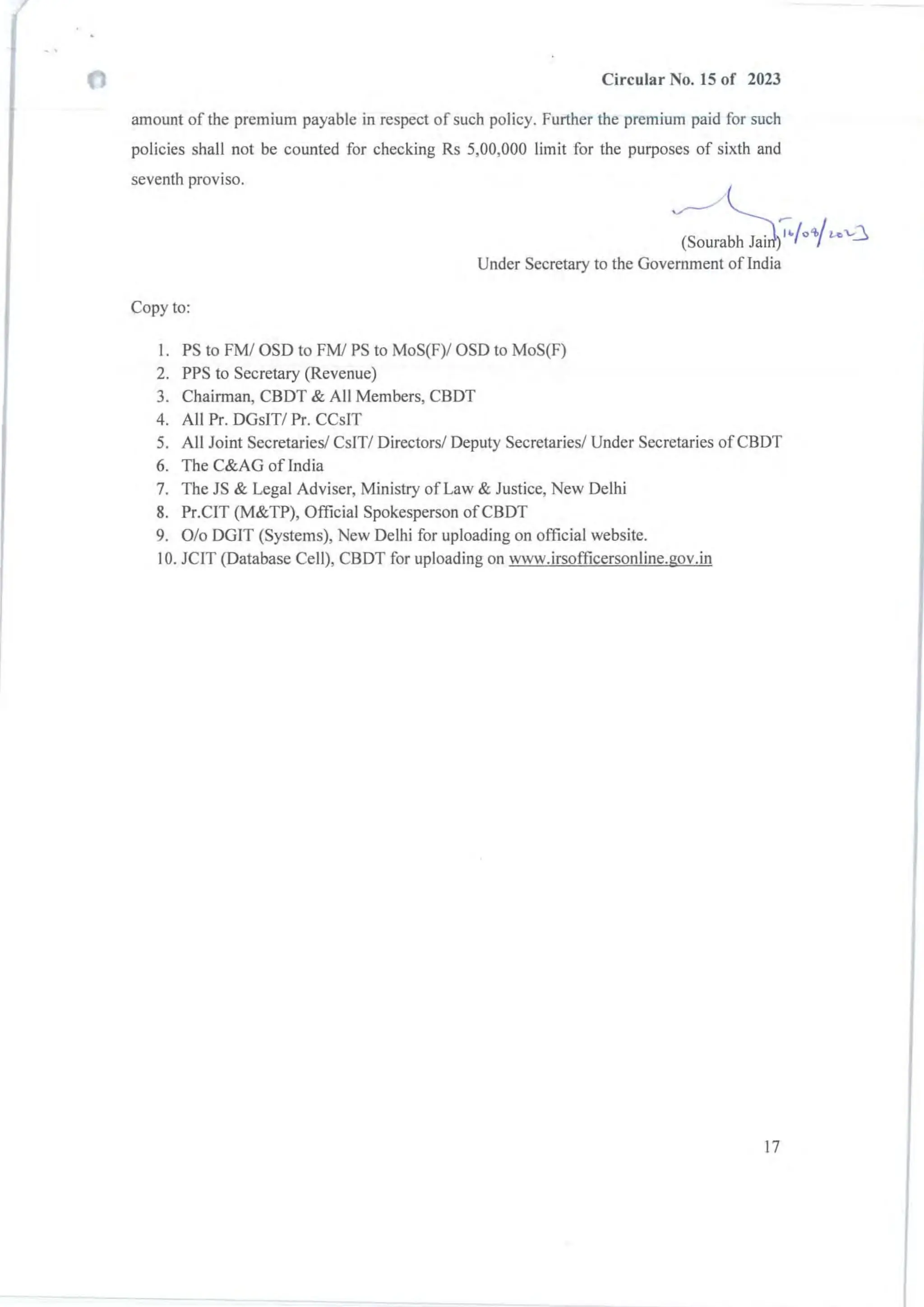 Circular No. 15 of 2023
amount of the premium payable in respect of such policy. Further the premium paid for such
policies shall not be counted for checking Rs 5,00,000 limit for the purposes of sixth and
seventh proviso.
(Sourabh Jai ~/o'/,/~v3
Under Secretary to the Government ofindia
Copy to:
I. PS to FM/ OSD to FMI PS to MoS(F)/ OSD to MoS(F)
2. PPS to Secretary (Revenue)
3. Chairman, CBDT & All Members, CBDT
4. All Pr. DGsIT/ Pr. CCsIT
5. All Joint Secretaries! CsIT/ Directors/ Deputy Secretaries/ Under Secretaries ofCBDT
6. The C&AG oflndia
7. The JS & Legal Adviser, Ministry of Law & Justice, New Delhi
8. Pr.CIT (M&TP), Official Spokesperson ofCBDT
9. % DGIT (Systems), New Delhi for uploading on official website.
10. JCIT (Database Cell), CBDT for uploading on www.irsofficersonline.gov.in
17
 