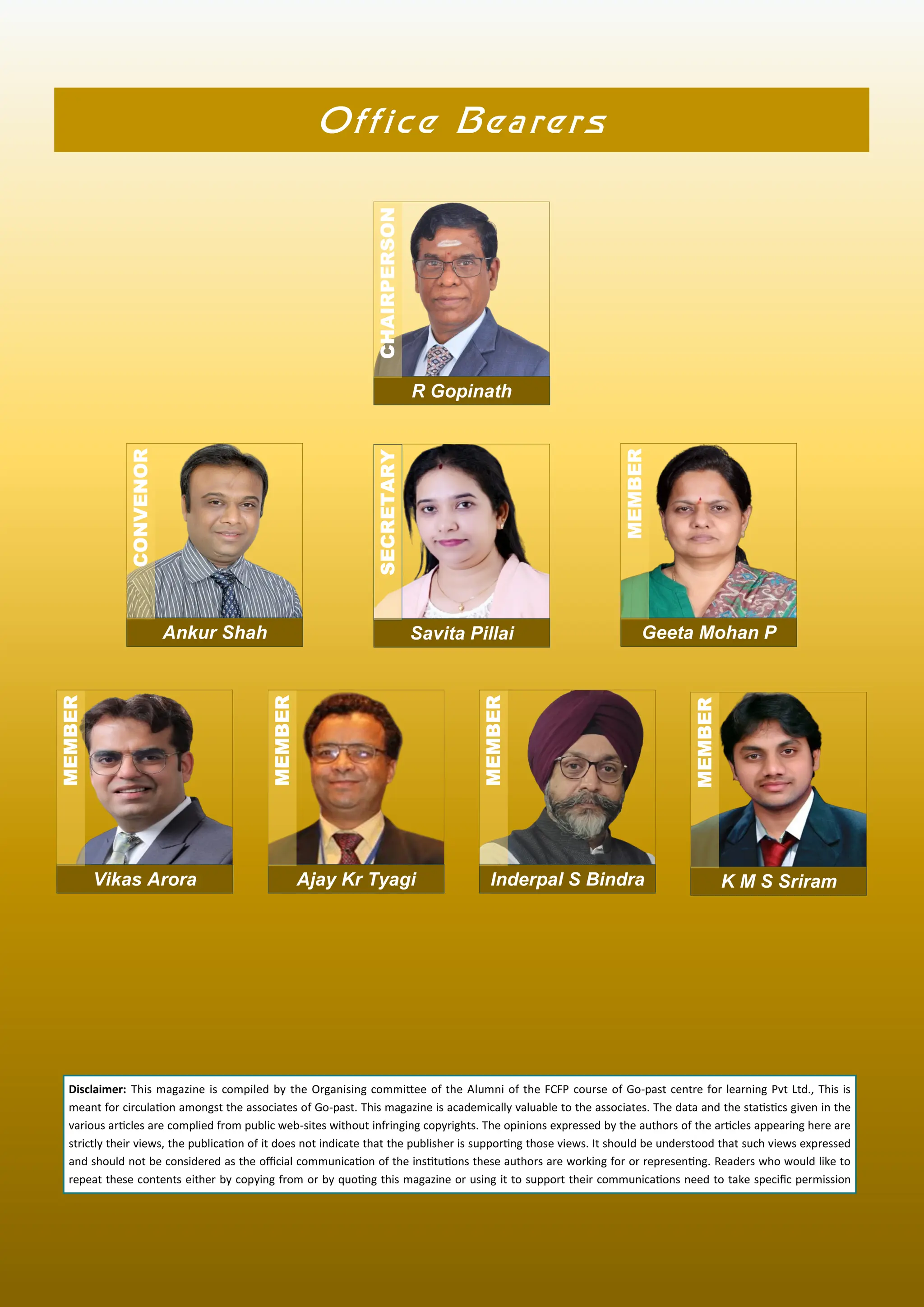 Office Bearers
Disclaimer: This magazine is compiled by the Organising commi ee of the Alumni of the FCFP course of Go-past centre for learning Pvt Ltd., This is
meant for circula on amongst the associates of Go-past. This magazine is academically valuable to the associates. The data and the sta s cs given in the
various ar cles are complied from public web-sites without infringing copyrights. The opinions expressed by the authors of the ar cles appearing here are
strictly their views, the publica on of it does not indicate that the publisher is suppor ng those views. It should be understood that such views expressed
and should not be considered as the oﬃcial communica on of the ins tu ons these authors are working for or represen ng. Readers who would like to
repeat these contents either by copying from or by quo ng this magazine or using it to support their communica ons need to take speciﬁc permission
R Gopinath
CHAIRPERSON
Ankur Shah
CONVENOR
Savita Pillai
SECRETARY
Geeta Mohan P
MEMBER
Vikas Arora
MEMBER
Ajay Kr Tyagi
MEMBER
Inderpal S Bindra
MEMBER
K M S Sriram
MEMBER
 
