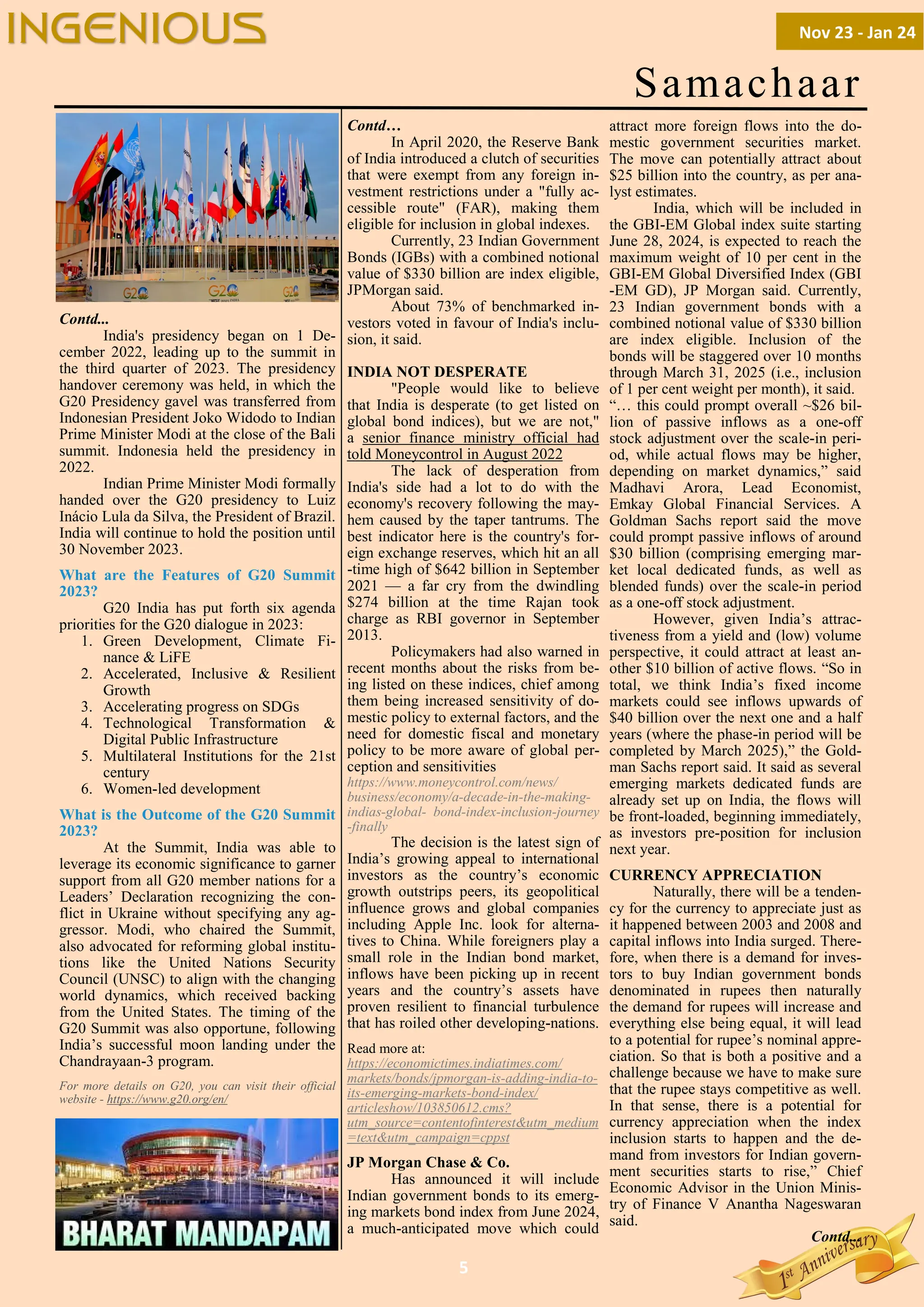 5
Samachaar
Contd...
India's presidency began on 1 De-
cember 2022, leading up to the summit in
the third quarter of 2023. The presidency
handover ceremony was held, in which the
G20 Presidency gavel was transferred from
Indonesian President Joko Widodo to Indian
Prime Minister Modi at the close of the Bali
summit. Indonesia held the presidency in
2022.
Indian Prime Minister Modi formally
handed over the G20 presidency to Luiz
Inácio Lula da Silva, the President of Brazil.
India will continue to hold the position until
30 November 2023.
What are the Features of G20 Summit
2023?
G20 India has put forth six agenda
priorities for the G20 dialogue in 2023:
1. Green Development, Climate Fi-
nance & LiFE
2. Accelerated, Inclusive & Resilient
Growth
3. Accelerating progress on SDGs
4. Technological Transformation &
Digital Public Infrastructure
5. Multilateral Institutions for the 21st
century
6. Women-led development
What is the Outcome of the G20 Summit
2023?
At the Summit, India was able to
leverage its economic significance to garner
support from all G20 member nations for a
Leaders’ Declaration recognizing the con-
flict in Ukraine without specifying any ag-
gressor. Modi, who chaired the Summit,
also advocated for reforming global institu-
tions like the United Nations Security
Council (UNSC) to align with the changing
world dynamics, which received backing
from the United States. The timing of the
G20 Summit was also opportune, following
India’s successful moon landing under the
Chandrayaan-3 program.
For more details on G20, you can visit their official
website - https://www.g20.org/en/
Contd…
In April 2020, the Reserve Bank
of India introduced a clutch of securities
that were exempt from any foreign in-
vestment restrictions under a "fully ac-
cessible route" (FAR), making them
eligible for inclusion in global indexes.
Currently, 23 Indian Government
Bonds (IGBs) with a combined notional
value of $330 billion are index eligible,
JPMorgan said.
About 73% of benchmarked in-
vestors voted in favour of India's inclu-
sion, it said.
INDIA NOT DESPERATE
"People would like to believe
that India is desperate (to get listed on
global bond indices), but we are not,"
a senior finance ministry official had
told Moneycontrol in August 2022
The lack of desperation from
India's side had a lot to do with the
economy's recovery following the may-
hem caused by the taper tantrums. The
best indicator here is the country's for-
eign exchange reserves, which hit an all
-time high of $642 billion in September
2021 — a far cry from the dwindling
$274 billion at the time Rajan took
charge as RBI governor in September
2013.
Policymakers had also warned in
recent months about the risks from be-
ing listed on these indices, chief among
them being increased sensitivity of do-
mestic policy to external factors, and the
need for domestic fiscal and monetary
policy to be more aware of global per-
ception and sensitivities
https://www.moneycontrol.com/news/
business/economy/a-decade-in-the-making-
indias-global- bond-index-inclusion-journey
-finally
The decision is the latest sign of
India’s growing appeal to international
investors as the country’s economic
growth outstrips peers, its geopolitical
influence grows and global companies
including Apple Inc. look for alterna-
tives to China. While foreigners play a
small role in the Indian bond market,
inflows have been picking up in recent
years and the country’s assets have
proven resilient to financial turbulence
that has roiled other developing-nations.
Read more at:
https://economictimes.indiatimes.com/
markets/bonds/jpmorgan-is-adding-india-to-
its-emerging-markets-bond-index/
articleshow/103850612.cms?
utm_source=contentofinterest&utm_medium
=text&utm_campaign=cppst
JP Morgan Chase & Co.
Has announced it will include
Indian government bonds to its emerg-
ing markets bond index from June 2024,
a much-anticipated move which could
attract more foreign flows into the do-
mestic government securities market.
The move can potentially attract about
$25 billion into the country, as per ana-
lyst estimates.
India, which will be included in
the GBI-EM Global index suite starting
June 28, 2024, is expected to reach the
maximum weight of 10 per cent in the
GBI-EM Global Diversified Index (GBI
-EM GD), JP Morgan said. Currently,
23 Indian government bonds with a
combined notional value of $330 billion
are index eligible. Inclusion of the
bonds will be staggered over 10 months
through March 31, 2025 (i.e., inclusion
of 1 per cent weight per month), it said.
“… this could prompt overall ~$26 bil-
lion of passive inflows as a one-off
stock adjustment over the scale-in peri-
od, while actual flows may be higher,
depending on market dynamics,” said
Madhavi Arora, Lead Economist,
Emkay Global Financial Services. A
Goldman Sachs report said the move
could prompt passive inflows of around
$30 billion (comprising emerging mar-
ket local dedicated funds, as well as
blended funds) over the scale-in period
as a one-off stock adjustment.
However, given India’s attrac-
tiveness from a yield and (low) volume
perspective, it could attract at least an-
other $10 billion of active flows. “So in
total, we think India’s fixed income
markets could see inflows upwards of
$40 billion over the next one and a half
years (where the phase-in period will be
completed by March 2025),” the Gold-
man Sachs report said. It said as several
emerging markets dedicated funds are
already set up on India, the flows will
be front-loaded, beginning immediately,
as investors pre-position for inclusion
next year.
CURRENCY APPRECIATION
Naturally, there will be a tenden-
cy for the currency to appreciate just as
it happened between 2003 and 2008 and
capital inflows into India surged. There-
fore, when there is a demand for inves-
tors to buy Indian government bonds
denominated in rupees then naturally
the demand for rupees will increase and
everything else being equal, it will lead
to a potential for rupee’s nominal appre-
ciation. So that is both a positive and a
challenge because we have to make sure
that the rupee stays competitive as well.
In that sense, there is a potential for
currency appreciation when the index
inclusion starts to happen and the de-
mand from investors for Indian govern-
ment securities starts to rise,” Chief
Economic Advisor in the Union Minis-
try of Finance V Anantha Nageswaran
said.
Contd...
Nov 23 - Jan 24
INGENIOUS
 