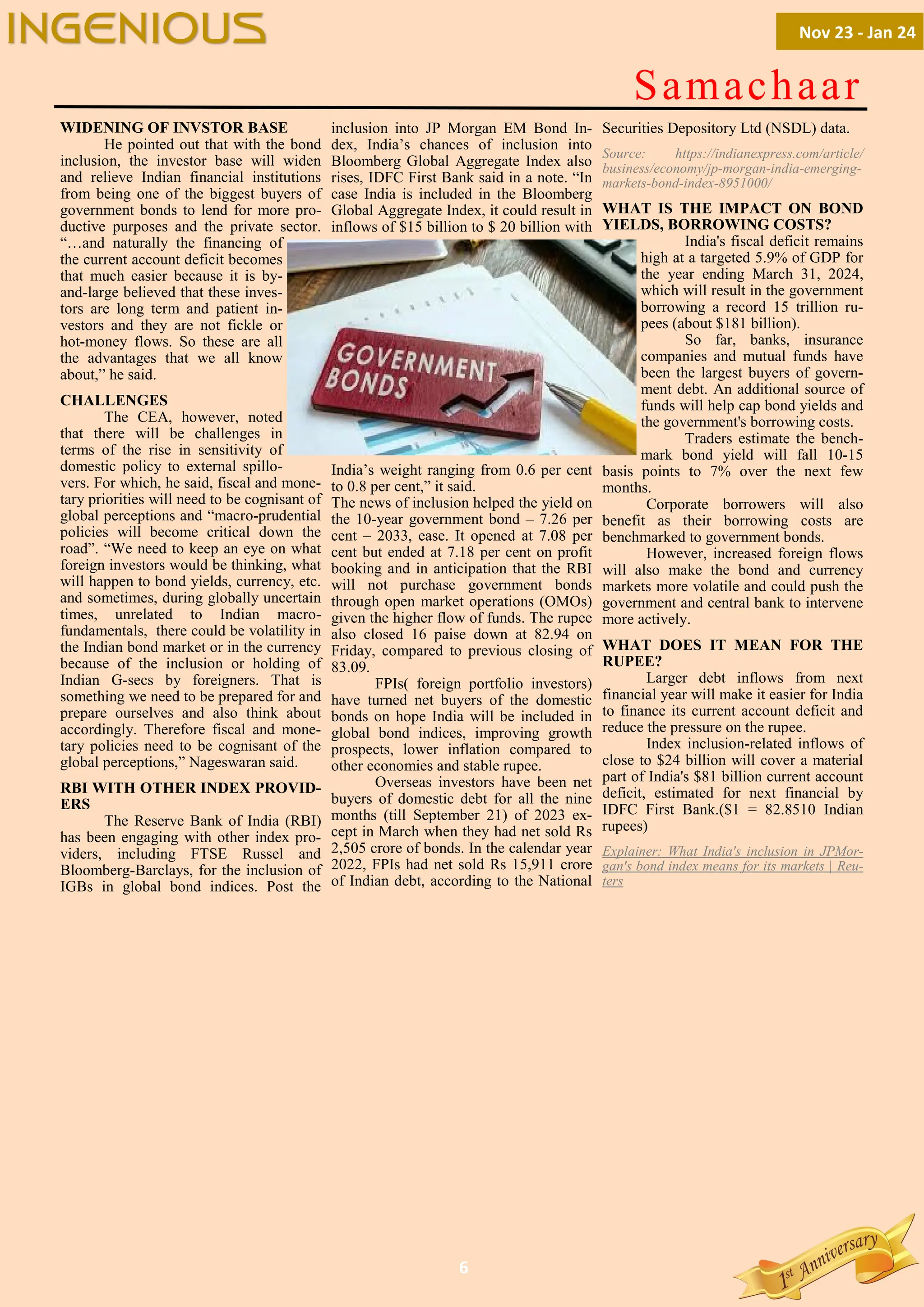 6
Samachaar
WIDENING OF INVSTOR BASE
He pointed out that with the bond
inclusion, the investor base will widen
and relieve Indian financial institutions
from being one of the biggest buyers of
government bonds to lend for more pro-
ductive purposes and the private sector.
“…and naturally the financing of
the current account deficit becomes
that much easier because it is by-
and-large believed that these inves-
tors are long term and patient in-
vestors and they are not fickle or
hot-money flows. So these are all
the advantages that we all know
about,” he said.
CHALLENGES
The CEA, however, noted
that there will be challenges in
terms of the rise in sensitivity of
domestic policy to external spillo-
vers. For which, he said, fiscal and mone-
tary priorities will need to be cognisant of
global perceptions and “macro-prudential
policies will become critical down the
road”. “We need to keep an eye on what
foreign investors would be thinking, what
will happen to bond yields, currency, etc.
and sometimes, during globally uncertain
times, unrelated to Indian macro-
fundamentals, there could be volatility in
the Indian bond market or in the currency
because of the inclusion or holding of
Indian G-secs by foreigners. That is
something we need to be prepared for and
prepare ourselves and also think about
accordingly. Therefore fiscal and mone-
tary policies need to be cognisant of the
global perceptions,” Nageswaran said.
RBI WITH OTHER INDEX PROVID-
ERS
The Reserve Bank of India (RBI)
has been engaging with other index pro-
viders, including FTSE Russel and
Bloomberg-Barclays, for the inclusion of
IGBs in global bond indices. Post the
inclusion into JP Morgan EM Bond In-
dex, India’s chances of inclusion into
Bloomberg Global Aggregate Index also
rises, IDFC First Bank said in a note. “In
case India is included in the Bloomberg
Global Aggregate Index, it could result in
inflows of $15 billion to $ 20 billion with
India’s weight ranging from 0.6 per cent
to 0.8 per cent,” it said.
The news of inclusion helped the yield on
the 10-year government bond – 7.26 per
cent – 2033, ease. It opened at 7.08 per
cent but ended at 7.18 per cent on profit
booking and in anticipation that the RBI
will not purchase government bonds
through open market operations (OMOs)
given the higher flow of funds. The rupee
also closed 16 paise down at 82.94 on
Friday, compared to previous closing of
83.09.
FPIs( foreign portfolio investors)
have turned net buyers of the domestic
bonds on hope India will be included in
global bond indices, improving growth
prospects, lower inflation compared to
other economies and stable rupee.
Overseas investors have been net
buyers of domestic debt for all the nine
months (till September 21) of 2023 ex-
cept in March when they had net sold Rs
2,505 crore of bonds. In the calendar year
2022, FPIs had net sold Rs 15,911 crore
of Indian debt, according to the National
Securities Depository Ltd (NSDL) data.
Source: https://indianexpress.com/article/
business/economy/jp-morgan-india-emerging-
markets-bond-index-8951000/
WHAT IS THE IMPACT ON BOND
YIELDS, BORROWING COSTS?
India's fiscal deficit remains
high at a targeted 5.9% of GDP for
the year ending March 31, 2024,
which will result in the government
borrowing a record 15 trillion ru-
pees (about $181 billion).
So far, banks, insurance
companies and mutual funds have
been the largest buyers of govern-
ment debt. An additional source of
funds will help cap bond yields and
the government's borrowing costs.
Traders estimate the bench-
mark bond yield will fall 10-15
basis points to 7% over the next few
months.
Corporate borrowers will also
benefit as their borrowing costs are
benchmarked to government bonds.
However, increased foreign flows
will also make the bond and currency
markets more volatile and could push the
government and central bank to intervene
more actively.
WHAT DOES IT MEAN FOR THE
RUPEE?
Larger debt inflows from next
financial year will make it easier for India
to finance its current account deficit and
reduce the pressure on the rupee.
Index inclusion-related inflows of
close to $24 billion will cover a material
part of India's $81 billion current account
deficit, estimated for next financial by
IDFC First Bank.($1 = 82.8510 Indian
rupees)
Explainer: What India's inclusion in JPMor-
gan's bond index means for its markets | Reu-
ters
Nov 23 - Jan 24
INGENIOUS
 