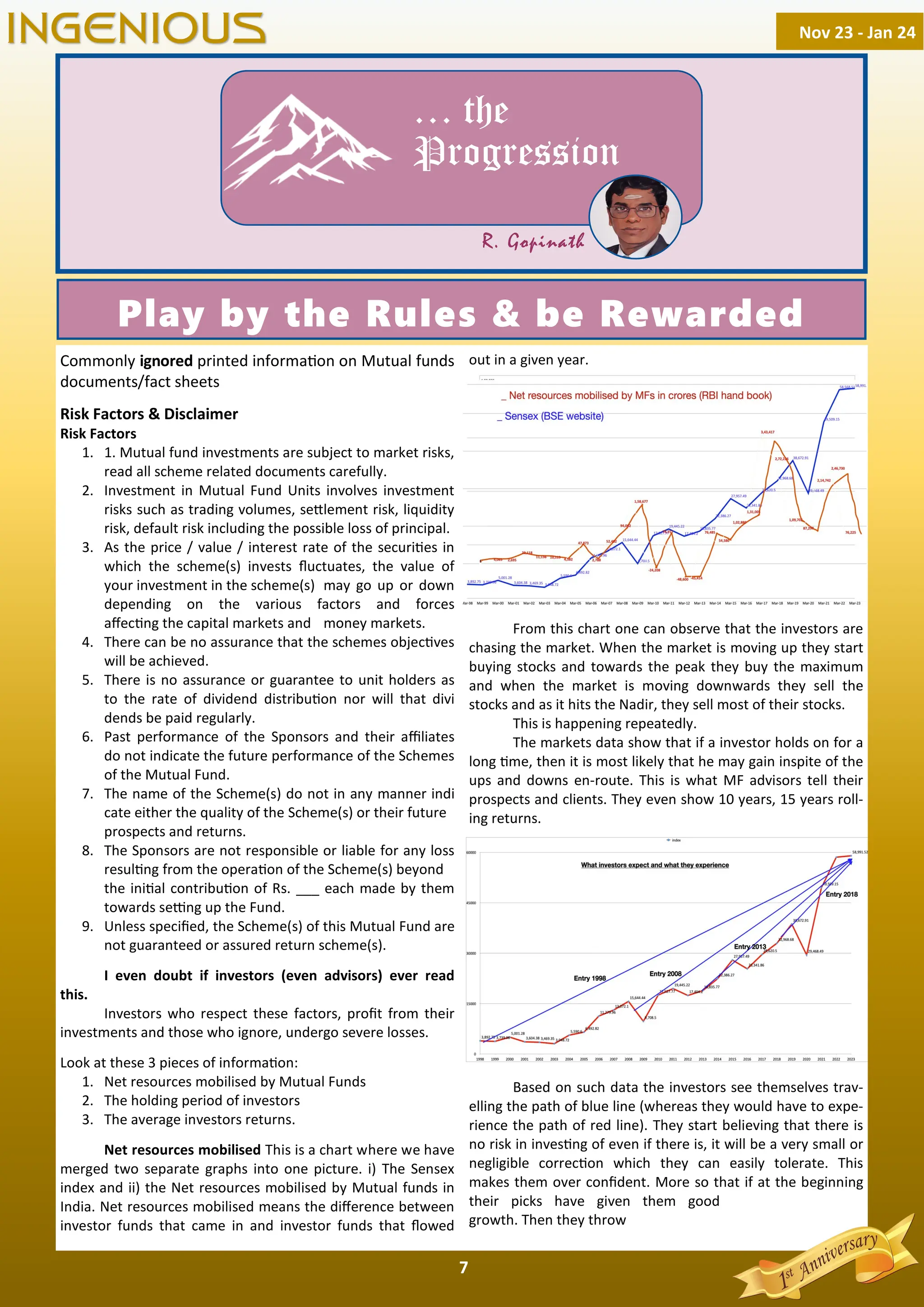 7
Commonly ignored printed informa on on Mutual funds
documents/fact sheets
Risk Factors & Disclaimer
Risk Factors
1. 1. Mutual fund investments are subject to market risks,
read all scheme related documents carefully.
2. Investment in Mutual Fund Units involves investment
risks such as trading volumes, se lement risk, liquidity
risk, default risk including the possible loss of principal.
3. As the price / value / interest rate of the securi es in
which the scheme(s) invests ﬂuctuates, the value of
your investment in the scheme(s) may go up or down
depending on the various factors and forces
aﬀec ng the capital markets and money markets.
4. There can be no assurance that the schemes objec ves
will be achieved.
5. There is no assurance or guarantee to unit holders as
to the rate of dividend distribu on nor will that divi
dends be paid regularly.
6. Past performance of the Sponsors and their aﬃliates
do not indicate the future performance of the Schemes
of the Mutual Fund.
7. The name of the Scheme(s) do not in any manner indi
cate either the quality of the Scheme(s) or their future
prospects and returns.
8. The Sponsors are not responsible or liable for any loss
resul ng from the opera on of the Scheme(s) beyond
the ini al contribu on of Rs. ___ each made by them
towards se ng up the Fund.
9. Unless speciﬁed, the Scheme(s) of this Mutual Fund are
not guaranteed or assured return scheme(s).
I even doubt if investors (even advisors) ever read
this.
Investors who respect these factors, proﬁt from their
investments and those who ignore, undergo severe losses.
Look at these 3 pieces of informa on:
1. Net resources mobilised by Mutual Funds
2. The holding period of investors
3. The average investors returns.
Net resources mobilised This is a chart where we have
merged two separate graphs into one picture. i) The Sensex
index and ii) the Net resources mobilised by Mutual funds in
India. Net resources mobilised means the diﬀerence between
investor funds that came in and investor funds that ﬂowed
out in a given year.
From this chart one can observe that the investors are
chasing the market. When the market is moving up they start
buying stocks and towards the peak they buy the maximum
and when the market is moving downwards they sell the
stocks and as it hits the Nadir, they sell most of their stocks.
This is happening repeatedly.
The markets data show that if a investor holds on for a
long me, then it is most likely that he may gain inspite of the
ups and downs en-route. This is what MF advisors tell their
prospects and clients. They even show 10 years, 15 years roll-
ing returns.
Based on such data the investors see themselves trav-
elling the path of blue line (whereas they would have to expe-
rience the path of red line). They start believing that there is
no risk in inves ng of even if there is, it will be a very small or
negligible correc on which they can easily tolerate. This
makes them over conﬁdent. More so that if at the beginning
their picks have given them good
growth. Then they throw
Nov 23 - Jan 24
INGENIOUS
… the
Progression
R. Gopinath
Play by the Rules & be Rewarded
 