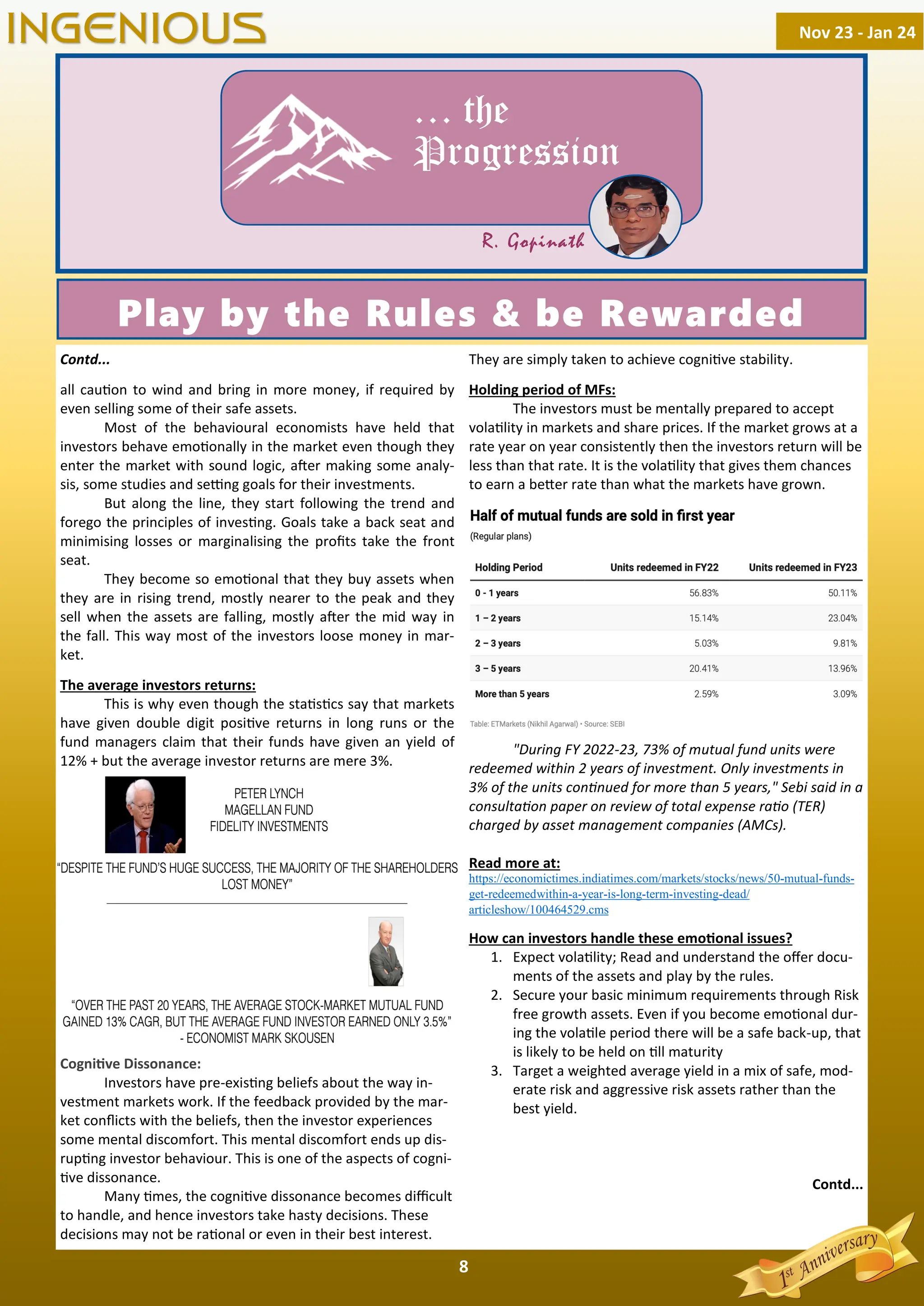 8
… the
Progression
R. Gopinath
Play by the Rules & be Rewarded
Contd...
all cau on to wind and bring in more money, if required by
even selling some of their safe assets.
Most of the behavioural economists have held that
investors behave emo onally in the market even though they
enter the market with sound logic, a er making some analy-
sis, some studies and se ng goals for their investments.
But along the line, they start following the trend and
forego the principles of inves ng. Goals take a back seat and
minimising losses or marginalising the proﬁts take the front
seat.
They become so emo onal that they buy assets when
they are in rising trend, mostly nearer to the peak and they
sell when the assets are falling, mostly a er the mid way in
the fall. This way most of the investors loose money in mar-
ket.
The average investors returns:
This is why even though the sta s cs say that markets
have given double digit posi ve returns in long runs or the
fund managers claim that their funds have given an yield of
12% + but the average investor returns are mere 3%.
Cogni ve Dissonance:
Investors have pre-exis ng beliefs about the way in-
vestment markets work. If the feedback provided by the mar-
ket conﬂicts with the beliefs, then the investor experiences
some mental discomfort. This mental discomfort ends up dis-
rup ng investor behaviour. This is one of the aspects of cogni-
ve dissonance.
Many mes, the cogni ve dissonance becomes diﬃcult
to handle, and hence investors take hasty decisions. These
decisions may not be ra onal or even in their best interest.
They are simply taken to achieve cogni ve stability.
Holding period of MFs:
The investors must be mentally prepared to accept
vola lity in markets and share prices. If the market grows at a
rate year on year consistently then the investors return will be
less than that rate. It is the vola lity that gives them chances
to earn a be er rate than what the markets have grown.
"During FY 2022-23, 73% of mutual fund units were
redeemed within 2 years of investment. Only investments in
3% of the units con nued for more than 5 years," Sebi said in a
consulta on paper on review of total expense ra o (TER)
charged by asset management companies (AMCs).
Read more at:
https://economictimes.indiatimes.com/markets/stocks/news/50-mutual-funds-
get-redeemedwithin-a-year-is-long-term-investing-dead/
articleshow/100464529.cms
How can investors handle these emo onal issues?
1. Expect vola lity; Read and understand the oﬀer docu-
ments of the assets and play by the rules.
2. Secure your basic minimum requirements through Risk
free growth assets. Even if you become emo onal dur-
ing the vola le period there will be a safe back-up, that
is likely to be held on ll maturity
3. Target a weighted average yield in a mix of safe, mod-
erate risk and aggressive risk assets rather than the
best yield.
Contd...
Nov 23 - Jan 24
INGENIOUS
 