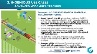 š Asset health tracking can lead to lower OPEX
and higher asset availability with new data-based
service provided by low-power edge distributed
network and intelligent sensor modules installed
in the transportation carriages
š Privacy of sensor data and software updates
dependability will be guaranteed with LoRa
blockchain, componentised OS with tile-based
HW architecture.
š 4G-IoT (NB-IoT & LTE-M) do not support high-
speed train conditions, 5G-IoT is seen as a key
enabler.
š Several gNBs will be configured to provide
longitudinal coverage rather, and will be
connected to their respective 5GC via satellite.
Transport UC: TRANSPORTATION PLATFORM
HEALTH MONITORING
3. iNGENIOUS USE CASES
ADVANCED WIDE AREA TRACKING
14
UC
champion
 
