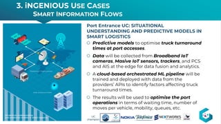 š Predictive models to optimise truck turnaround
times at port accesses.
š Data will be collected from Broadband IoT
cameras, Masive IoT sensors, trackers, and PCS
and AIS at the edge for data fusion and analytics.
š A cloud-based orchestrated ML pipeline will be
trained and deployed with data from the
providers’ APIs to identify factors affecting truck
turnaround times.
š The results will be used to optimise the port
operations in terms of waiting time, number of
moves per vehicle, mobility, queues, etc.
Port Entrance UC: SITUATIONAL
UNDERSTANDING AND PREDICTIVE MODELS IN
SMART LOGISTICS
3. iNGENIOUS USE CASES
SMART INFORMATION FLOWS
15 15
UC
champion
 