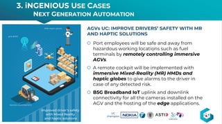 š Port employees will be safe and away from
hazardous working locations such as fuel
terminals by remotely controlling immersive
AGVs.
š A remote cockpit will be implemented with
immersive Mixed-Reality (MR) HMDs and
haptic globes to give alarms to the driver in
case of any detected risk.
š B5G Broadband IoT uplink and downlink
connectivity for all the cameras installed on the
AGV and the hosting of the edge applications.
AGVs UC: IMPROVE DRIVERS’ SAFETY WITH MR
AND HAPTIC SOLUTIONS
3. iNGENIOUS USE CASES
NEXT GENERATION AUTOMATION
16
UC
champion
 