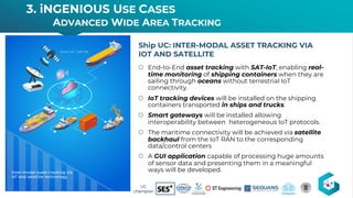 š End-to-End asset tracking with SAT-IoT, enabling real-
time monitoring of shipping containers when they are
sailing through oceans without terrestrial IoT
connectivity.
š IoT tracking devices will be installed on the shipping
containers transported in ships and trucks.
š Smart gateways will be installed allowing
interoperability between heterogeneous IoT protocols.
š The maritime connectivity will be achieved via satellite
backhaul from the IoT RAN to the corresponding
data/control centers
š A GUI application capable of processing huge amounts
of sensor data and presenting them in a meaningful
ways will be developed.
Ship UC: INTER-MODAL ASSET TRACKING VIA
IOT AND SATELLITE
3. iNGENIOUS USE CASES
ADVANCED WIDE AREA TRACKING
17 UC
champion
 