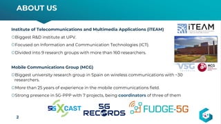 Institute of Telecommunications and Multimedia Applications (iTEAM)
šBiggest R&D institute at UPV.
šFocused on Information and Communication Technologies (ICT).
šDivided into 9 research groups with more than 160 researchers.
Mobile Communications Group (MCG)
šBiggest university research group in Spain on wireless communications with ~30
researchers.
šMore than 25 years of experience in the mobile communications field.
šStrong presence in 5G-PPP with 7 projects, being coordinators of three of them
ABOUT US
2
 